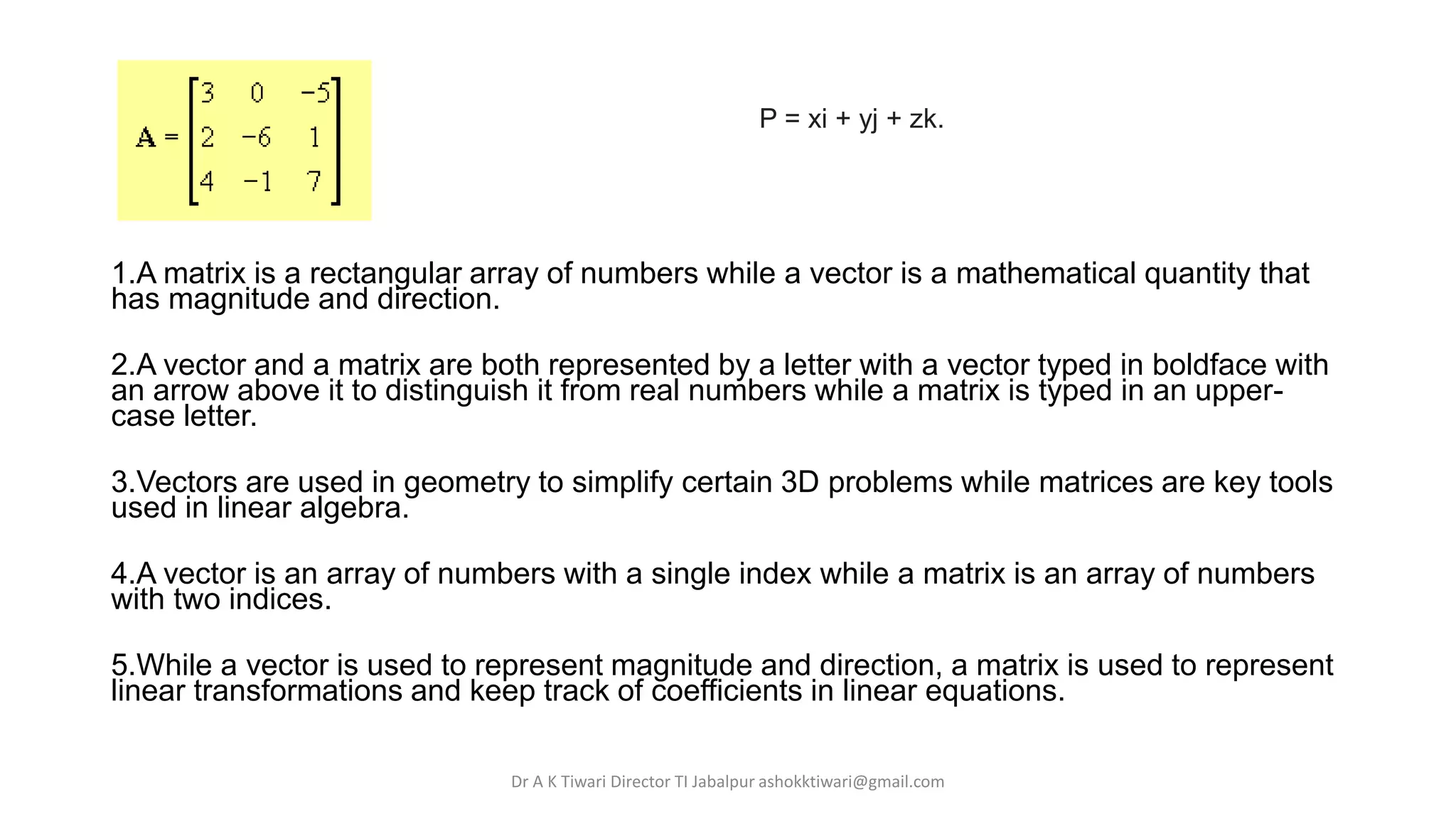 1.A matrix is a rectangular array of numbers while a vector is a mathematical quantity that
has magnitude and direction.
2.A vector and a matrix are both represented by a letter with a vector typed in boldface with
an arrow above it to distinguish it from real numbers while a matrix is typed in an upper-
case letter.
3.Vectors are used in geometry to simplify certain 3D problems while matrices are key tools
used in linear algebra.
4.A vector is an array of numbers with a single index while a matrix is an array of numbers
with two indices.
5.While a vector is used to represent magnitude and direction, a matrix is used to represent
linear transformations and keep track of coefficients in linear equations.
P = xi + yj + zk.
Dr A K Tiwari Director TI Jabalpur ashokktiwari@gmail.com
 