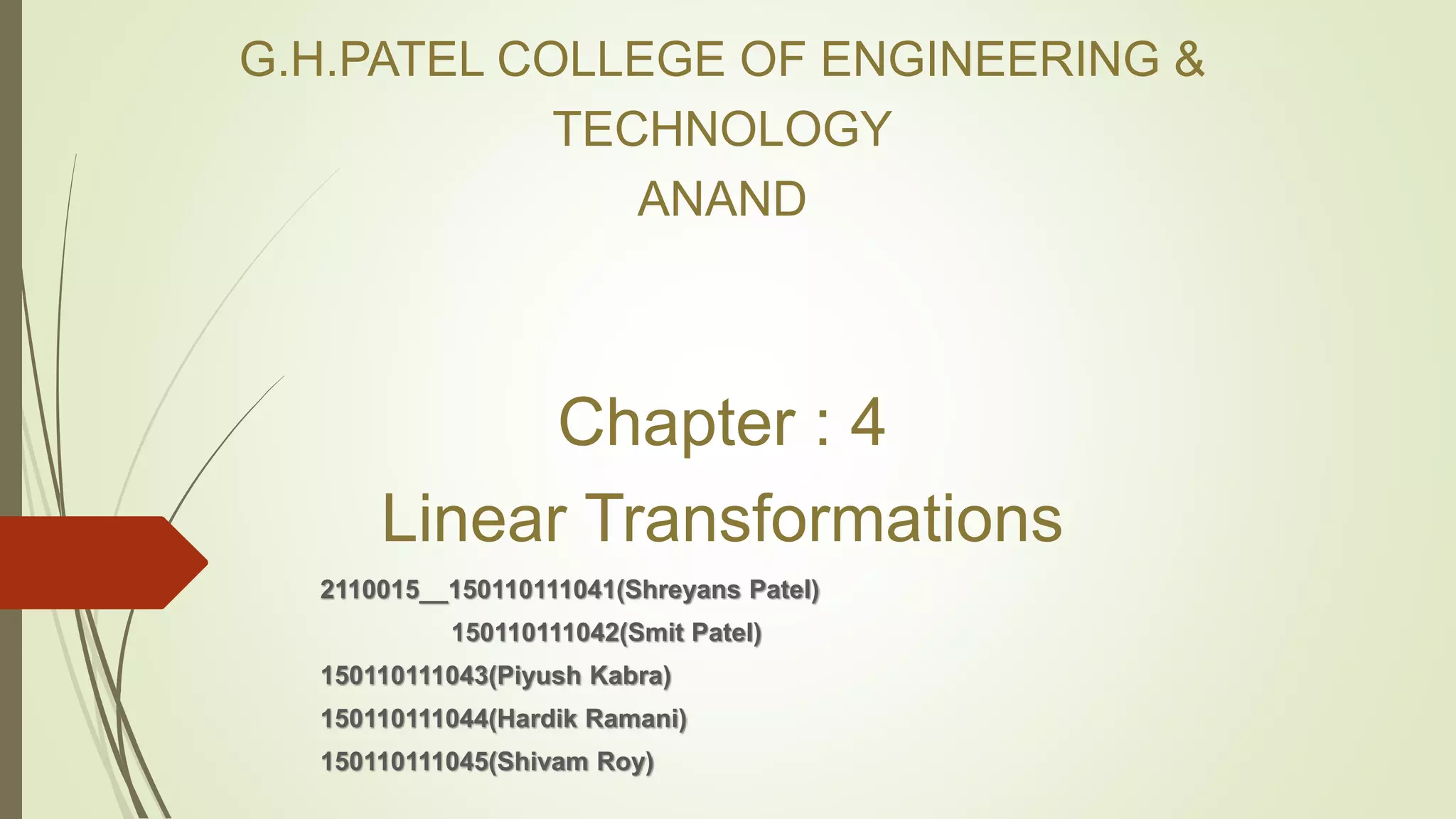 G.H.PATEL COLLEGE OF ENGINEERING &
TECHNOLOGY
ANAND
Chapter : 4
Linear Transformations
2110015__150110111041(Shreyans Patel)
150110111042(Smit Patel)
150110111043(Piyush Kabra)
150110111044(Hardik Ramani)
150110111045(Shivam Roy)
 