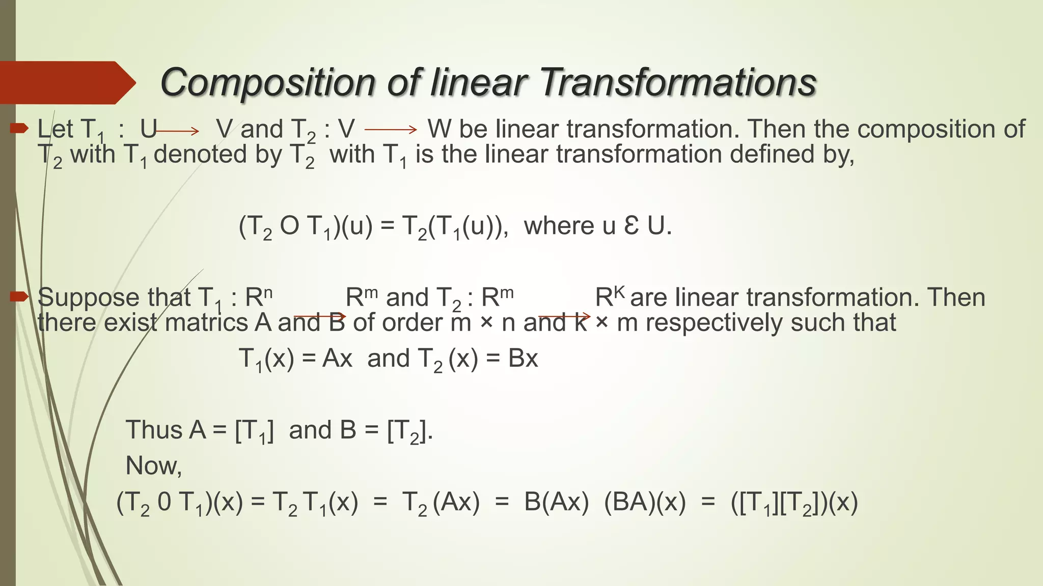 Composition of linear Transformations
 Let T1 : U V and T2 : V W be linear transformation. Then the composition of
T2 with T1 denoted by T2 with T1 is the linear transformation defined by,
(T2 O T1)(u) = T2(T1(u)), where u Ɛ U.
 Suppose that T1 : Rn Rm and T2 : Rm RK are linear transformation. Then
there exist matrics A and B of order m × n and k × m respectively such that
T1(x) = Ax and T2 (x) = Bx
Thus A = [T1] and B = [T2].
Now,
(T2 0 T1)(x) = T2 T1(x) = T2 (Ax) = B(Ax) (BA)(x) = ([T1][T2])(x)
 