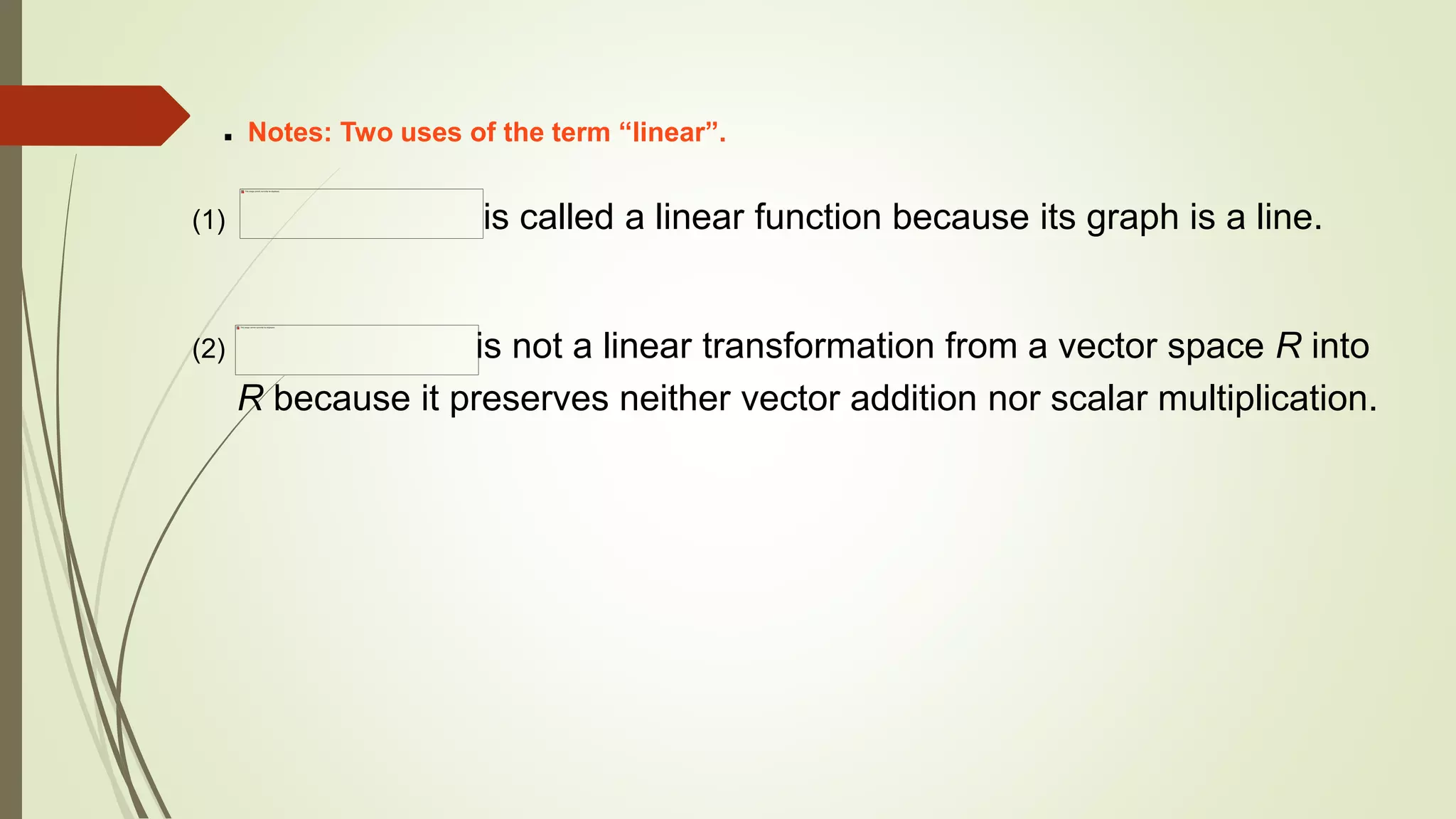  Notes: Two uses of the term “linear”.
(1) is called a linear function because its graph is a line.
(2) is not a linear transformation from a vector space R into
R because it preserves neither vector addition nor scalar multiplication.
 