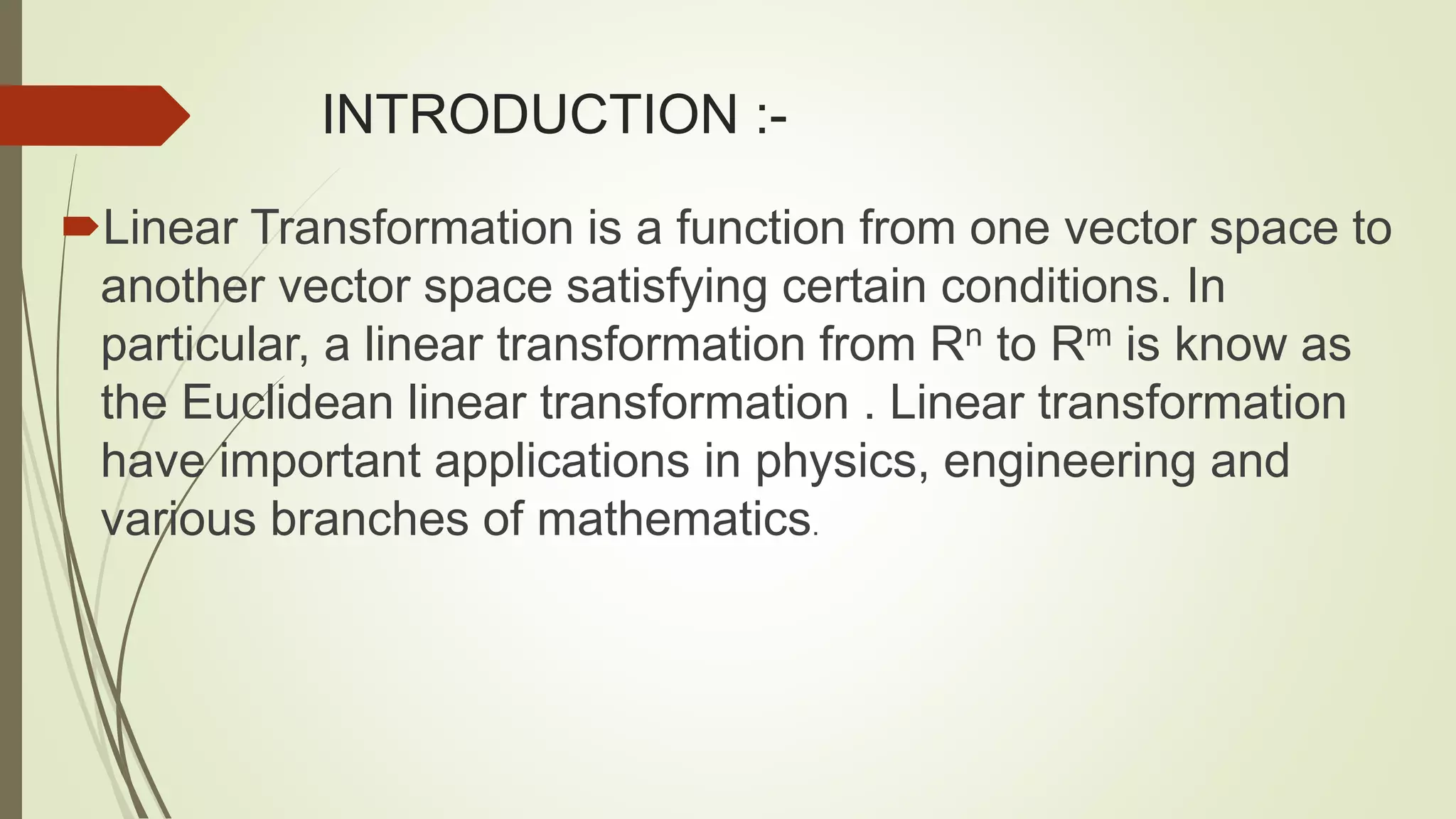 INTRODUCTION :-
Linear Transformation is a function from one vector space to
another vector space satisfying certain conditions. In
particular, a linear transformation from Rn to Rm is know as
the Euclidean linear transformation . Linear transformation
have important applications in physics, engineering and
various branches of mathematics.
 