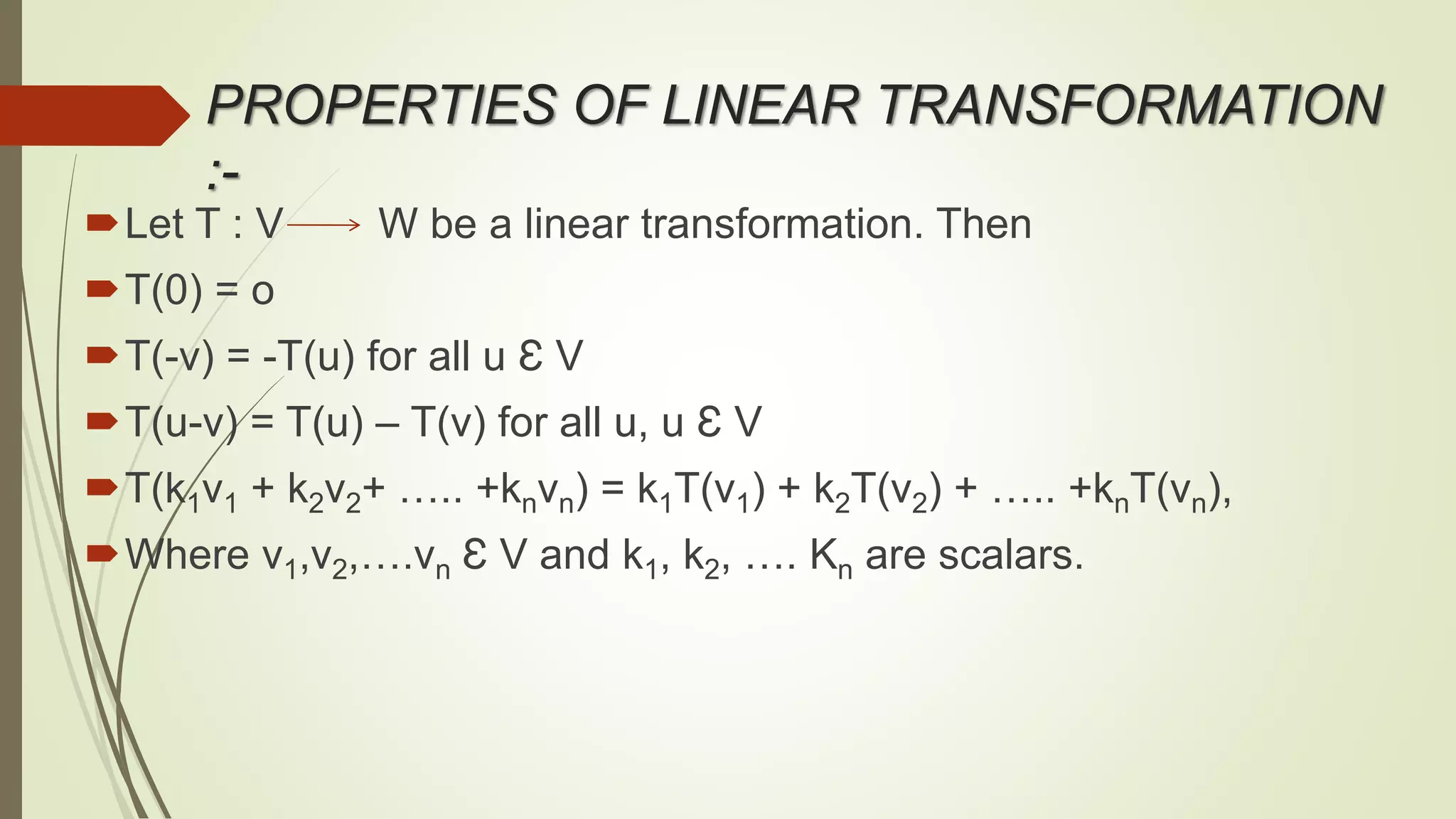 PROPERTIES OF LINEAR TRANSFORMATION
:-
Let T : V W be a linear transformation. Then
T(0) = o
T(-v) = -T(u) for all u Ɛ V
T(u-v) = T(u) – T(v) for all u, u Ɛ V
T(k1v1 + k2v2+ ….. +knvn) = k1T(v1) + k2T(v2) + ….. +knT(vn),
Where v1,v2,….vn Ɛ V and k1, k2, …. Kn are scalars.
 