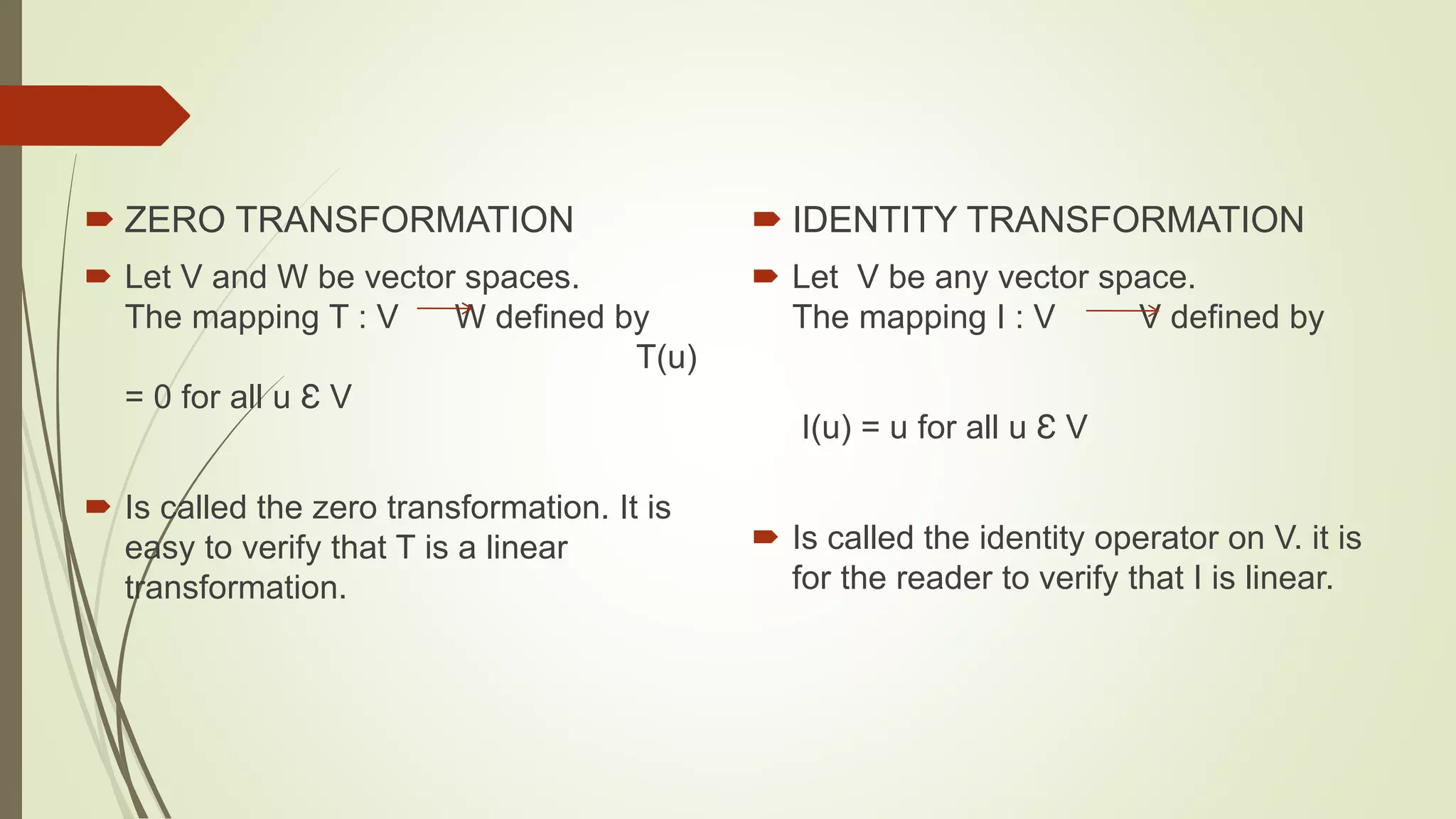  ZERO TRANSFORMATION
 Let V and W be vector spaces.
The mapping T : V W defined by
T(u)
= 0 for all u Ɛ V
 Is called the zero transformation. It is
easy to verify that T is a linear
transformation.
 IDENTITY TRANSFORMATION
 Let V be any vector space.
The mapping I : V V defined by
I(u) = u for all u Ɛ V
 Is called the identity operator on V. it is
for the reader to verify that I is linear.
 