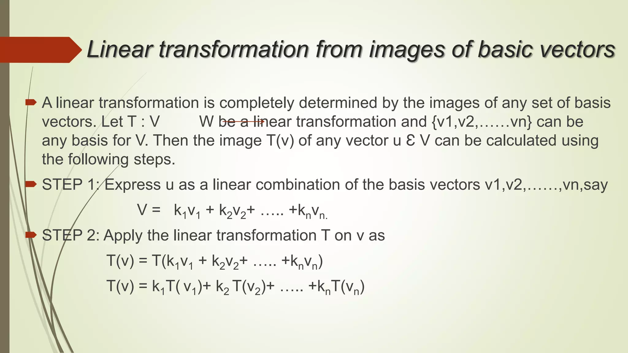 Linear transformation from images of basic vectors
 A linear transformation is completely determined by the images of any set of basis
vectors. Let T : V W be a linear transformation and {v1,v2,……vn} can be
any basis for V. Then the image T(v) of any vector u Ɛ V can be calculated using
the following steps.
 STEP 1: Express u as a linear combination of the basis vectors v1,v2,……,vn,say
V = k1v1 + k2v2+ ….. +knvn.
 STEP 2: Apply the linear transformation T on v as
T(v) = T(k1v1 + k2v2+ ….. +knvn)
T(v) = k1T( v1)+ k2 T(v2)+ ….. +knT(vn)
 