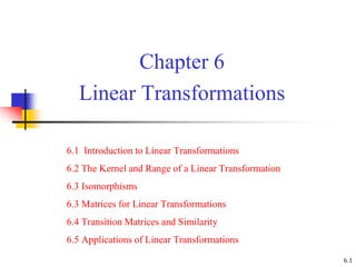 Chapter 6
Linear Transformations
6.1 Introduction to Linear Transformations
6.2 The Kernel and Range of a Linear Transformation
6.3 Isomorphisms
6.3 Matrices for Linear Transformations
6.4 Transition Matrices and Similarity
6.5 Applications of Linear Transformations
6.1
 