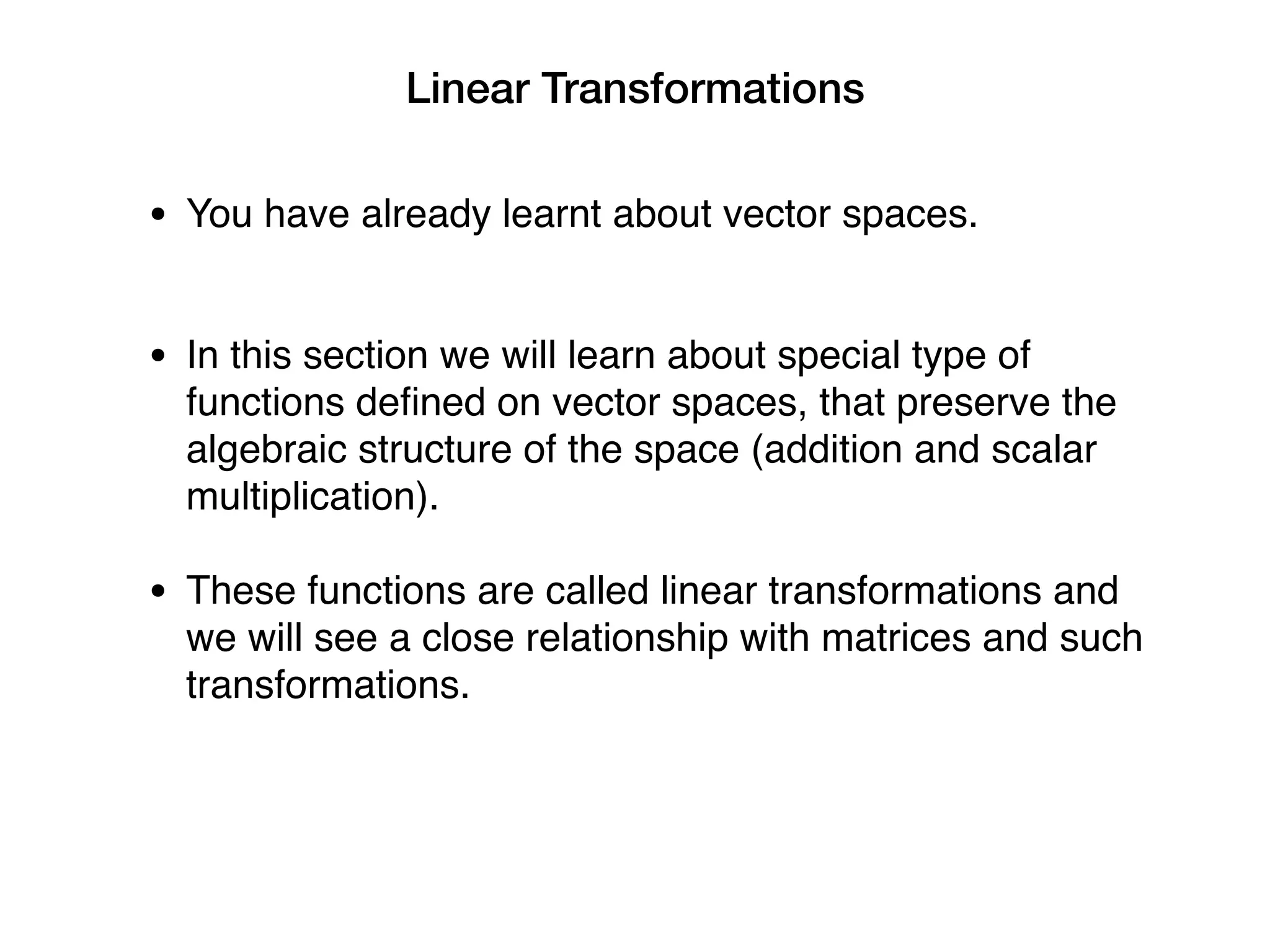 Linear Transformations
• You have already learnt about vector spaces.
• In this section we will learn about special type of
functions defined on vector spaces, that preserve the
algebraic structure of the space (addition and scalar
multiplication).
• These functions are called linear transformations and
we will see a close relationship with matrices and such
transformations.
 
