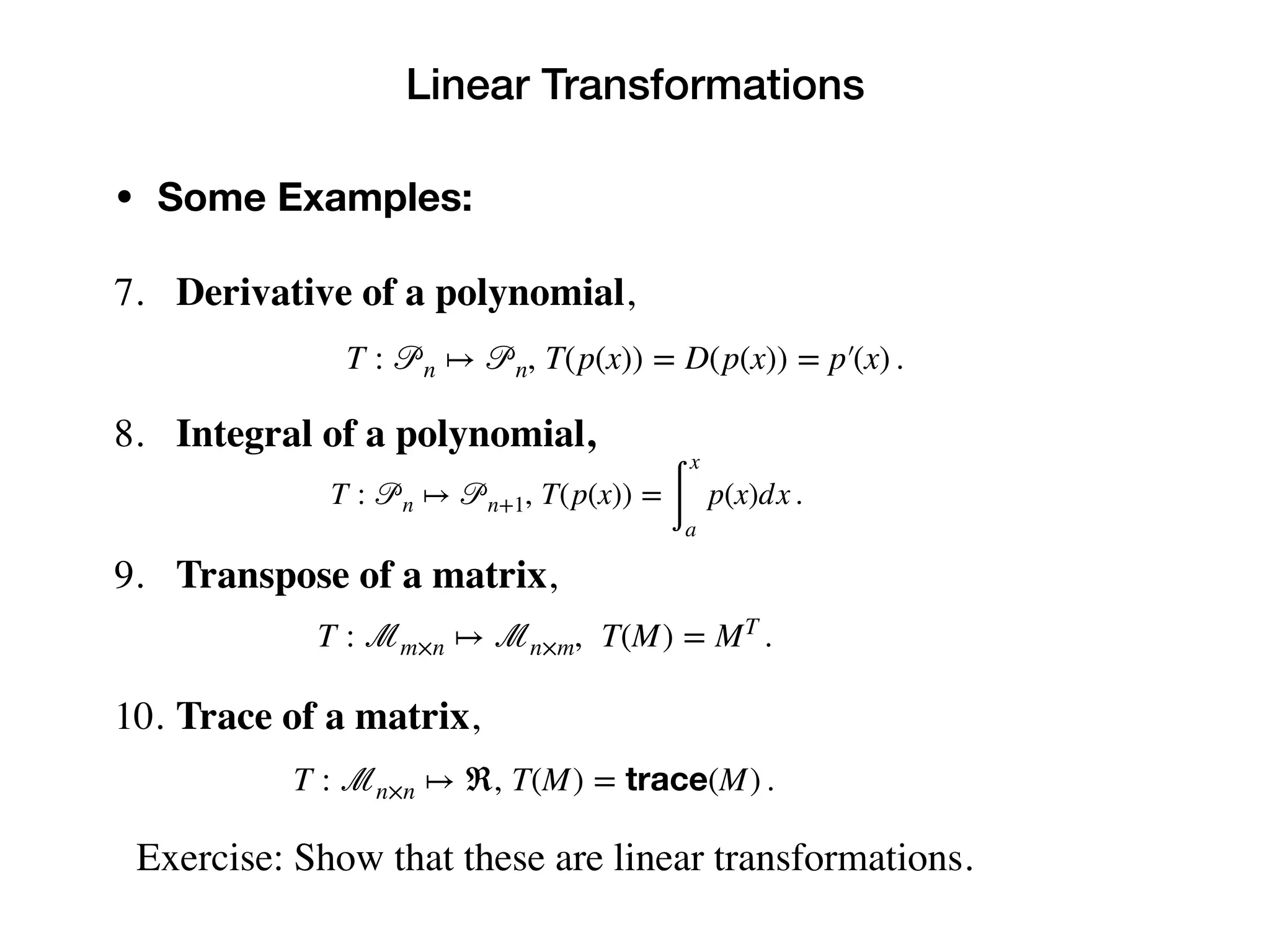 Linear Transformations
• Some Examples:
7. Derivative of a polynomial,
8. Integral of a polynomial,
9. Transpose of a matrix,
10. Trace of a matrix,
Exercise: Show that these are linear transformations.
T : 𝒫n ↦ 𝒫n, T(p(x)) = D(p(x)) = p′(x) .
T : 𝒫n ↦ 𝒫n+1, T(p(x)) =
∫
x
a
p(x)dx .
T : ℳm×n ↦ ℳn×m, T(M) = MT
.
T : ℳn×n ↦ ℜ, T(M) = trace(M) .
 