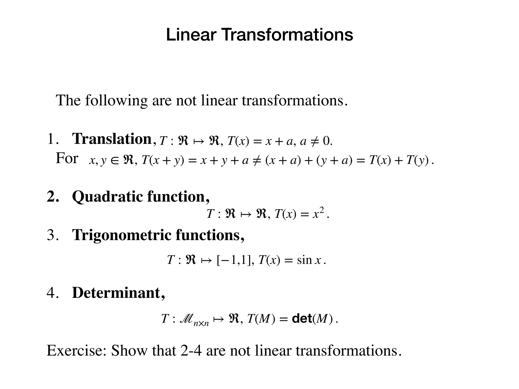 Linear Transformations
The following are not linear transformations.
1. Translation,
For
2. Quadratic function,
3. Trigonometric functions,
4. Determinant,
Exercise: Show that 2-4 are not linear transformations.
T : ℜ ↦ ℜ, T(x) = x + a, a ≠ 0.
x, y ∈ ℜ, T(x + y) = x + y + a ≠ (x + a) + (y + a) = T(x) + T(y) .
T : ℜ ↦ ℜ, T(x) = x2
.
T : ℜ ↦ [−1,1], T(x) = sin x .
T : ℳn×n ↦ ℜ, T(M) = det(M) .
 