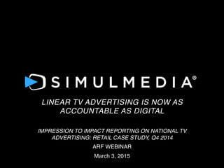 FOR
LINEAR TV ADVERTISING IS NOW AS
ACCOUNTABLE AS DIGITAL!
!
IMPRESSION TO IMPACT REPORTING ON NATIONAL TV
ADVERTISING: RETAIL CASE STUDY, Q4 2014!
ARF WEBINAR!
March 3, 2015!
 