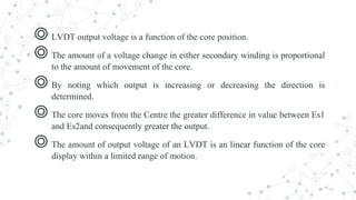 ◎ LVDT output voltage is a function of the core position.
◎ The amount of a voltage change in either secondary winding is proportional
to the amount of movement of the core.
◎ By noting which output is increasing or decreasing the direction is
determined.
◎ The core moves from the Centre the greater difference in value between Es1
and Es2and consequently greater the output.
◎ The amount of output voltage of an LVDT is an linear function of the core
display within a limited range of motion.
 