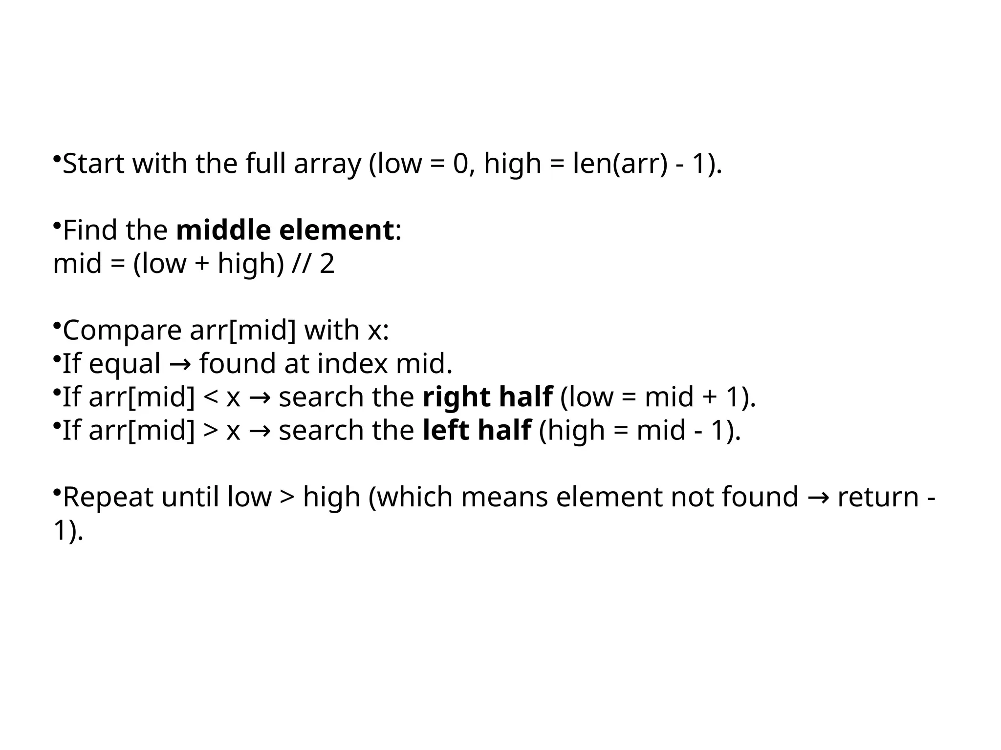 •Start with the full array (low = 0, high = len(arr) - 1).
•Find the middle element:
mid = (low + high) // 2
•Compare arr[mid] with x:
•If equal found at index mid.
→
•If arr[mid] < x search the
→ right half (low = mid + 1).
•If arr[mid] > x search the
→ left half (high = mid - 1).
•Repeat until low > high (which means element not found return -
→
1).
 