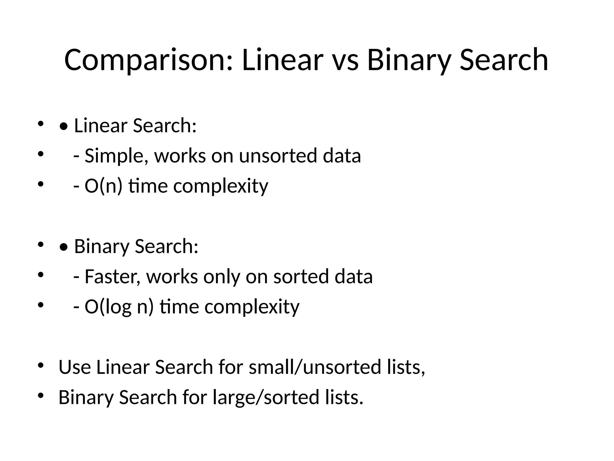 Comparison: Linear vs Binary Search
• • Linear Search:
• - Simple, works on unsorted data
• - O(n) time complexity
• • Binary Search:
• - Faster, works only on sorted data
• - O(log n) time complexity
• Use Linear Search for small/unsorted lists,
• Binary Search for large/sorted lists.
 