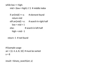 while low <= high:
mid = (low + high) // 2 # middle index
if arr[mid] == x: # element found
return mid
elif arr[mid] < x: # search in right half
low = mid + 1
else: # search in left half
high = mid - 1
return -1 # not found
# Example usage
arr = [2, 4, 6, 8, 10] # must be sorted
x = 8
result = binary_search(arr, x)
 