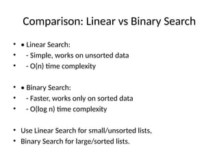 Comparison: Linear vs Binary Search
• • Linear Search:
• - Simple, works on unsorted data
• - O(n) time complexity
• • Binary Search:
• - Faster, works only on sorted data
• - O(log n) time complexity
• Use Linear Search for small/unsorted lists,
• Binary Search for large/sorted lists.
 