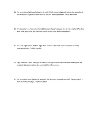 23. The perimeter of a triangular lawn is 42 yards. The first side is 5 yards less than the second, and 
the third side is 2 yards less than the first. What is the length of each side of the lawn? 
24. A rectangular box of cereal contains 252 cubic inches of products. It is 12 inches tall and 7 inches 
wide. How deep is the box? (Volume equals height times width times depth.) 
25. The units digit is twice the tens digit. If the number is doubled, it will be 12 more than the 
reversed number. Find the number. 
26. Eight times the sum of the digits of a certain two digit number exceeds the number by 19. The 
tens digit is three more than the units digit. Find the number. 
27. The ratio of the units digit to the tens digit of a two-digit number is one-half. The tens digit is 2 
more than the units digit. Find the number. 
