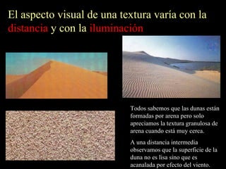 El aspecto visual de una textura varía con la  distancia  y con la  iluminación Todos sabemos que las dunas están formadas por arena pero solo apreciamos la textura granulosa de arena cuando está muy cerca. A una distancia intermedia observamos que la superficie de la duna no es lisa sino que es acanalada por efecto del viento. 