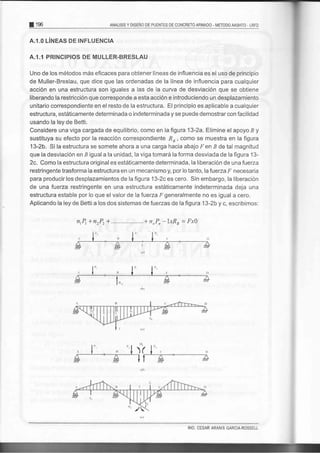 E 1e6 ANALISIS Y DISENO DE PUENTES DE CONCRETO ARii4ADO - METODO MSHTO . LRFD
A.1.0 LINEAS DE INFLUENCIA
A.I.1 PRINCIPIOS DE MULLER-BRESLAU
Uno de los métodos más eficaces para obtener lÍneas de influencia es el uso de principio
de Muller-Breslau, que dice que las ordenadas de la línea de influencia para cualquier
acción en una estructura son iguales a las de la curva de desviación que se obtiene
liberando la restricción que corresponde a esta acción e introduciendo un desplazamiento
unitario correspondiente en el resto de la estructura. El principio es aplicable a cualquier
estructura, estáticamente determinada o indeterminada y se puede demostrar con facilidad
usando la ley de Betti.
Considere una viga cargada de equilibrio, como en la figura 13-2a. Elimine el apoyo B y
sustituya su efecto por la reacción correspondiente R, , como se muestra en la figura
13-2b. Si la estructura se somete ahora a una carga hacia abajo Fen B de tal magnitud
que la desviación en B igual a la unidad, la viga tomará la forma desviada de la figura 13-
2c. Como la estructura original es estáticamente determinada,la liberación de una fuerza
restringente trasforma la estructura en un mecanismo y, por lo tanto, lafuerzaf' necesaria
para producir los desplazamientos de la figura 13-2c es cero. Sin embargo, la liberación
de una fuerza restringente en una estructura estáticamente indeterminada deja una
estructura estable porlo que el valorde la fuerza trgeneralmente no es igual a cero.
Aplicando la ley de Betti a los dos sistemas de fuerzas de la figura 13-2b y c, escribimos:
n,PrtnrPr+.... ..*n,,Pn-IxRu -Fx}
ING. CESAR ARANIS GARCIA-ROSSELL
 