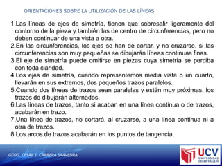 GEOG. CESAR E. CARRERA SAAVEDRA
ORIENTACIONES SOBRE LA UTILIZACIÓN DE LAS LÍNEAS
1.Las líneas de ejes de simetría, tienen que sobresalir ligeramente del
contorno de la pieza y también las de centro de circunferencias, pero no
deben continuar de una vista a otra.
2.En las circunferencias, los ejes se han de cortar, y no cruzarse, si las
circunferencias son muy pequeñas se dibujarán líneas continuas finas.
3.El eje de simetría puede omitirse en piezas cuya simetría se perciba
con toda claridad.
4.Los ejes de simetría, cuando representemos media vista o un cuarto,
llevarán en sus extremos, dos pequeños trazos paralelos.
5.Cuando dos líneas de trazos sean paralelas y estén muy próximas, los
trazos de dibujarán alternados.
6.Las líneas de trazos, tanto si acaban en una línea continua o de trazos,
acabarán en trazo.
7.Una línea de trazos, no cortará, al cruzarse, a una línea continua ni a
otra de trazos.
8.Los arcos de trazos acabarán en los puntos de tangencia.
 
