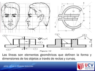 GEOG. CESAR E. CARRERA SAAVEDRA
Las líneas son elementos geométricos que definen la forma y
dimensiones de los objetos a través de rectas y curvas.
 
