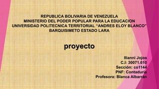 REPUBLICA BOLIVARIA DE VENEZUELA
MINISTERIO DEL PODER POPULAR PARA LA EDUCACION
UNIVERSIDAD POLITECNICA TERRITORIAL “ANDRES ELOY BLANCO”
BARQUISIMETO ESTADO LARA
proyecto
Ilianni Jojoa
C.I: 30071.610
Sección: co1144
PNF: Contaduría
Profesora: Blanca Albarrán
 