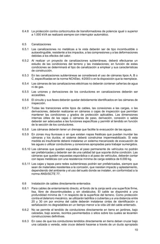 10
6.4.8 La protección contra cortocircuitos de transformadores de potencia igual o superior
a 1.000 kVA se realizará siempre con interruptor automático.
6.5 Canalizaciones
6.5.1 Las canalizaciones no metálicas a la vista deberán ser de tipo incombustible o
autoextinguible, resistente a los impactos, a las compresiones y a las deformaciones
debidas a los efectos del calor.
6.5.2 Al realizar un proyecto de canalizaciones subterráneas, deberá efectuarse un
estudio de las condiciones del terreno y las instalaciones; en función de estas
condiciones se determinará el tipo de canalización a emplear y sus características
de construcción.
6.5.3 En las canalizaciones subterráneas se considerará el uso de cámaras tipos A, B o
C, especificadas en la norma NChElec. 4/2003 o en la disposición que la reemplace.
6.5.4 Las cámaras de las canalizaciones eléctricas no deberán contener cañerías de agua
ni de gas.
6.5.5 Las uniones y derivaciones de los conductores en canalizaciones deberán ser
accesibles.
6.5.6 El circuito y sus fases deberán quedar debidamente identificados en las cámaras de
inspección.
6.5.7 Todas las transiciones entre tipos de cables, las conexiones a las cargas, o las
derivaciones, deberán realizarse en cámaras o cajas de inspección que permitan
mantener las condiciones y grados de protección aplicables. Las dimensiones
internas útiles de las cajas o cámaras de paso, derivación, conexión o salida
deberán ser adecuadas a las funciones específicas y permitir el tendido en función
de la sección de los conductores.
6.5.8 Las cámaras deberán tener un drenaje que facilite la evacuación de las aguas.
6.5.9 En zonas muy lluviosas o en que existan napas freáticas que puedan inundar las
cámaras y los ductos, el sistema deberá construirse impermeabilizado. Si esta
medida es insuficiente deberá instalarse un sistema mecanizado de evacuación de
las aguas o utilizar conductores y conexiones apropiadas para trabajar sumergidos.
6.5.10 Las cámaras que queden expuestas al paso permanente de vehículos no podrán
ser prefabricadas y deberán ser de una calidad tal que soporte dicha condición. Las
cámaras que queden expuestas esporádica o al paso de vehículos, deberán contar
con tapas metálicas con una resistencia mínima de carga estática de 6.000 kg.
6.5.11 Las cajas y tapas para redes subterráneas podrán ser prefabricadas, siempre que
sean de materiales resistentes a la corrosión, que resistan impacto y aplastamiento,
dependiendo del ambiente y el uso del suelo donde se instalen, en conformidad a la
norma ANSI/SCTE 77.
6.6 Instalación de cables directamente enterrados
6.6.1 Para cables de enterramiento directo, el fondo de la zanja será una superficie firme,
lisa, libre de discontinuidades y sin obstáculos. El cable se dispondrá a una
profundidad mínima de 1 m respecto de la superficie del terreno. Como protección
contra el deterioro mecánico, se utilizarán ladrillos o cubiertas y a una distancia entre
20 y 30 cm por encima del cable deberán instalarse cintas de identificación o
señalización no degradables en un tiempo menor a la vida útil del cable enterrado.
6.6.2 No se permite el tendido de conductores directamente en tierra en jardines, bajo
calzadas, bajo aceras, recintos pavimentados o sitios sobre los cuales se levanten
construcciones definitivas.
6.6.3 En caso de que los conductores tendidos directamente en tierra deban cruzar bajo
una calzada o vereda, este cruce deberá hacerse a través de un ducto apropiado
 