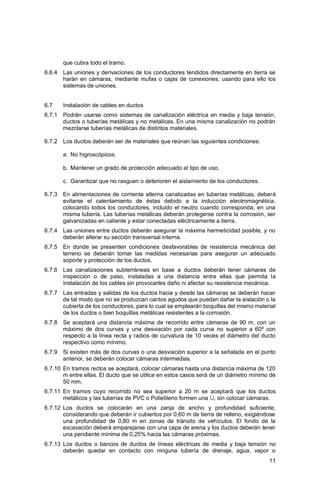 11
que cubra todo el tramo.
6.6.4 Las uniones y derivaciones de los conductores tendidos directamente en tierra se
harán en cámaras, mediante mufas o cajas de conexiones, usando para ello los
sistemas de uniones.
6.7 Instalación de cables en ductos
6.7.1 Podrán usarse como sistemas de canalización eléctrica en media y baja tensión,
ductos o tuberías metálicas y no metálicas. En una misma canalización no podrán
mezclarse tuberías metálicas de distintos materiales.
6.7.2 Los ductos deberán ser de materiales que reúnan las siguientes condiciones:
a. No higroscópicos.
b. Mantener un grado de protección adecuado al tipo de uso.
c. Garantizar que no rasguen o deterioren el aislamiento de los conductores.
6.7.3 En alimentaciones de corriente alterna canalizadas en tuberías metálicas, deberá
evitarse el calentamiento de éstas debido a la inducción electromagnética,
colocando todos los conductores, incluido el neutro cuando corresponda, en una
misma tubería. Las tuberías metálicas deberán protegerse contra la corrosión, ser
galvanizadas en caliente y estar conectadas eléctricamente a tierra.
6.7.4 Las uniones entre ductos deberán asegurar la máxima hermeticidad posible, y no
deberán alterar su sección transversal interna.
6.7.5 En donde se presenten condiciones desfavorables de resistencia mecánica del
terreno se deberán tomar las medidas necesarias para asegurar un adecuado
soporte y protección de los ductos.
6.7.6 Las canalizaciones subterráneas en base a ductos deberán tener cámaras de
inspección o de paso, instaladas a una distancia entre ellas que permita la
instalación de los cables sin provocarles daño ni afectar su resistencia mecánica.
6.7.7 Las entradas y salidas de los ductos hacia y desde las cámaras se deberán hacer
de tal modo que no se produzcan cantos agudos que puedan dañar la aislación o la
cubierta de los conductores, para lo cual se emplearán boquillas del mismo material
de los ductos o bien boquillas metálicas resistentes a la corrosión.
6.7.8 Se aceptará una distancia máxima de recorrido entre cámaras de 90 m, con un
máximo de dos curvas y una desviación por cada curva no superior a 60º con
respecto a la línea recta y radios de curvatura de 10 veces el diámetro del ducto
respectivo como mínimo.
6.7.9 Si existen más de dos curvas o una desviación superior a la señalada en el punto
anterior, se deberán colocar cámaras intermedias.
6.7.10 En tramos rectos se aceptará, colocar cámaras hasta una distancia máxima de 120
m entre ellas. El ducto que se utilice en estos casos será de un diámetro mínimo de
50 mm.
6.7.11 En tramos cuyo recorrido no sea superior a 20 m se aceptará que los ductos
metálicos y las tuberías de PVC o Polietileno formen una U, sin colocar cámaras.
6.7.12 Los ductos se colocarán en una zanja de ancho y profundidad suficiente,
considerando que deberán ir cubiertos por 0,60 m de tierra de relleno, exigiéndose
una profundidad de 0,80 m en zonas de tránsito de vehículos. El fondo de la
excavación deberá emparejarse con una capa de arena y los ductos deberán tener
una pendiente mínima de 0,25% hacia las cámaras próximas.
6.7.13 Los ductos o bancos de ductos de líneas eléctricas de media y baja tensión no
deberán quedar en contacto con ninguna tubería de drenaje, agua, vapor o
 