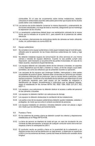 12
combustible. En el caso de cruzamientos sobre dichas instalaciones, deberán
colocarse en ambos lados soportes adecuados para evitar que el peso de los ductos
pueda dañar a las instalaciones.
6.7.14 Los bancos de ductos deberán conservar la misma disposición y ordenamiento de
los ductos individuales, a lo largo de todo su recorrido, asegurando que se mantenga
la separación de los circuitos.
6.7.15 La canalización subterránea deberá tener una señalización colocada de la misma
forma que la indicada en el punto 6.6.1, para advertir de la presencia de cables
eléctricos.
6.7.16 Las uniones y derivaciones de conductores dentro de cámaras se harán utilizando
mufas, en conformidad a la norma IEEE 48.
6.8 Equipo subterráneo
6.8.1 Se considera como equipo subterráneo a todo aquel instalado bajo el nivel del suelo,
utilizado para la operación de las líneas eléctricas subterráneas de media y baja
tensión.
6.8.2 No deberán instalarse equipos de comunicación de otros servicios en una misma
cámara o bóveda de equipos eléctricos. Cuando no sea posible cumplir esta
disposición, será necesario un acuerdo entre las partes involucradas. En caso de no
haber acuerdo, resolverá la Superintendencia.
6.8.3 Los equipos deberán ser colocados dentro de las cámaras o bóvedas, en soportes
u otros dispositivos que los fijen y resistan su masa y el de las cargas a que estén
sometidos, así como los esfuerzos que se presenten durante su operación.
6.8.4 Las carcasas de los equipos que contengan fusibles, interruptores u otras partes
susceptibles de producir gases, deberán estar construidas en tal forma que resistan
las presiones interiores que se produzcan, para no causar daños a personas u otros
equipos próximos. Conforme a los resultados de los estudios que determinen el nivel
de protección requerido para cada equipo y/o las medidas de mitigación e
identificación de riesgos, procedimientos e instructivos que se deberán adoptar,
según lo establecido en las normas NFPA 70E; IEEE 1584; IEEE C37.20.7; IEC
62271-1.
6.8.5 Los equipos y sus estructuras no deberán obstruir el acceso o salida del personal
en las cámaras o bóvedas.
6.8.6 Los equipos no deberán interferir con estructuras de drenaje.
6.8.7 Los equipos no deberán obstaculizar la ventilación de las instalaciones.
6.8.8 Las partes vivas de los equipos subterráneos deberán quedar instaladas, aisladas o
protegidas, de modo que se evite el contacto accidental de personas.
6.8.9 Los equipos instalados en cámaras o bóvedas deberán contar con placas o algún
otro medio que los identifique permanentemente.
6.9 Puestas a Tierra
6.9.1 En los sistemas de puesta a tierra se deberán cumplir los criterios y disposiciones
establecidos en el Pliego RPTD N°06.
6.9.2 La tierra de servicio se diseñará de modo tal que, en caso de circulación de una
corriente de falla permanente, la tensión de cualquier conductor activo de la red con
respecto a tierra no sobrepase los 250 V.
6.9.3 El conductor neutro se pondrá a tierra en la proximidad de la subestación y en
distintos puntos de la red de distribución en baja tensión, a distancias no superiores
a 200 m y en los extremos de líneas, cuando las líneas de distribución excedan dicha
longitud.
 