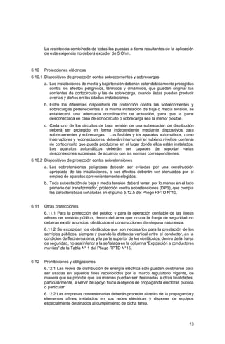 13
La resistencia combinada de todas las puestas a tierra resultantes de la aplicación
de esta exigencia no deberá exceder de 5 Ohm.
6.10 Protecciones eléctricas
6.10.1 Dispositivos de protección contra sobrecorrientes y sobrecargas
a. Las instalaciones de media y baja tensión deberán estar debidamente protegidas
contra los efectos peligrosos, térmicos y dinámicos, que puedan originar las
corrientes de cortocircuito y las de sobrecarga, cuando éstas puedan producir
averías y daños en las citadas instalaciones.
b. Entre los diferentes dispositivos de protección contra las sobrecorrientes y
sobrecargas pertenecientes a la misma instalación de baja o media tensión, se
establecerá una adecuada coordinación de actuación, para que la parte
desconectada en caso de cortocircuito o sobrecarga sea la menor posible.
c. Cada uno de los circuitos de baja tensión de una subestación de distribución
deberá ser protegido en forma independiente mediante dispositivos para
sobrecorrientes y sobrecargas. Los fusibles y los aparatos automáticos, como
interruptores y reconectadores, deberán interrumpir el máximo nivel de corriente
de cortocircuito que pueda producirse en el lugar donde ellos están instalados.
Los aparatos automáticos deberán ser capaces de soportar varias
desconexiones sucesivas, de acuerdo con las normas correspondientes.
6.10.2 Dispositivos de protección contra sobretensiones
a. Las sobretensiones peligrosas deberán ser evitadas por una construcción
apropiada de las instalaciones, o sus efectos deberán ser atenuados por el
empleo de aparatos convenientemente elegidos.
b. Toda subestación de baja y media tensión deberá tener, por lo menos en el lado
primario del transformador, protección contra sobretensiones (DPS), que cumpla
las características señaladas en el punto 5.12.5 del Pliego RPTD N°10.
6.11 Otras protecciones
6.11.1 Para la protección del público y para la operación confiable de las líneas
aéreas de servicio público, dentro del área que ocupa la franja de seguridad no
deberán existir anuncios, obstáculos ni construcciones de ninguna naturaleza.
6.11.2 Se exceptúan los obstáculos que son necesarios para la prestación de los
servicios públicos, siempre y cuando la distancia vertical entre el conductor, en la
condición de flecha máxima, y la parte superior de los obstáculos, dentro de la franja
de seguridad, no sea inferior a la señalada en la columna “Exposición a conductores
móviles” de la Tabla N° 1 del Pliego RPTD N°15.
6.12 Prohibiciones y obligaciones
6.12.1 Las redes de distribución de energía eléctrica sólo pueden destinarse para
ser usadas en aquellos fines reconocidos por el marco regulatorio vigente, de
manera que se prohíbe que las mismas puedan ser destinadas a otras finalidades,
particularmente, a servir de apoyo físico a objetos de propaganda electoral, pública
o particular.
6.12.2 Las empresas concesionarias deberán proceder al retiro de la propaganda y
elementos afines instalados en sus redes eléctricas y disponer de equipos
especialmente destinados al cumplimiento de dicha tarea.
 