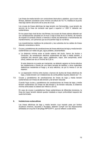 15
Las líneas de media tensión con conductores desnudos o aislados, que crucen vías
férreas, deberán considerar como mínimo una altura de 10,7 m, medida en el punto
más bajo dentro del ancho de la zona de cruce.
Los cruces de líneas eléctricas de baja tensión con ferrocarriles, cuya tensión de
servicio de la línea de contacto sea igual o superior a 1.500 V, deberán ser
subterráneos.
En los pasos bajo nivel de las vías férreas, los cruces de líneas aéreas deberán ser
con canalizaciones ubicadas en el muro o bajo la losa de la vía férrea, de manera
de impedir el contacto directo e indirecto a través de elementos o herramientas de
mantenimiento, con personas que se encuentren bajo la vía férrea.
Los revestimientos metálicos de protección y las cubiertas de los cables de líneas
deberán conectarse a tierra.
7.5 Cruces y paralelismos de canalizaciones de líneas eléctricas de baja y media tensión
subterráneas con redes de gas, agua potable y alcantarillado
a. La distancia mínima entre el borde externo del ducto, banco de ductos o
conductor, de canalización eléctrica subterránea de baja o media tensión, y
cualquier otro servicio (gas, agua, calefacción, vapor, aire comprimido, entre
otros), deberá ser de un mínimo de 0,20 m.
Si esta distancia no puede ser mantenida, se deberán separar en forma efectiva
las instalaciones a través de una hilera cerrada de ladrillos u otros materiales
dieléctricos resistentes al fuego y al arco eléctrico, de por lo menos 5 cm de
espesor.
b. La separación mínima entre ductos o bancos de ductos de líneas eléctricas de
baja y media tensión con instalaciones de combustibles líquidos deberá ser 1 m.
7.6 Cruces y paralelismos de canalizaciones de líneas de baja y media tensión
subterráneas con líneas de alta tensión y de tensión reducida
Cuando haya cruces y paralelismos de canalizaciones de líneas de baja y media
tensión subterránea con líneas de alta tensión y de tensión reducida, la distancia
mínima entre éstas no deberá ser inferior a 20 cm.
En caso de cruces o paralelismos líneas subterráneos de diferentes tensiones, la
línea de mayor tensión deberá quedar instalada a mayor profundidad respecto del
suelo terminado.
8. Instalaciones subacuáticas
Las líneas eléctricas de baja y media tensión cuyo trazado pase por fondos
acuáticos (marinos, lacustres o fluviales), deberán cumplir con las disposiciones
señaladas en el punto 6 del pliego RPTD Nº11, que se refieran a este tema.
 