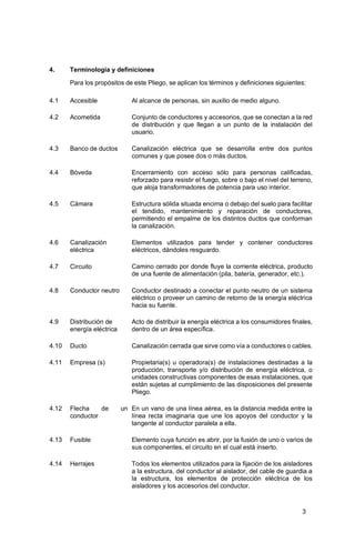 3
4. Terminología y definiciones
Para los propósitos de este Pliego, se aplican los términos y definiciones siguientes:
4.1 Accesible Al alcance de personas, sin auxilio de medio alguno.
4.2 Acometida Conjunto de conductores y accesorios, que se conectan a la red
de distribución y que llegan a un punto de la instalación del
usuario.
4.3 Banco de ductos Canalización eléctrica que se desarrolla entre dos puntos
comunes y que posee dos o más ductos.
4.4 Bóveda Encerramiento con acceso sólo para personas calificadas,
reforzado para resistir el fuego, sobre o bajo el nivel del terreno,
que aloja transformadores de potencia para uso interior.
4.5 Cámara Estructura sólida situada encima o debajo del suelo para facilitar
el tendido, mantenimiento y reparación de conductores,
permitiendo el empalme de los distintos ductos que conforman
la canalización.
4.6 Canalización
eléctrica
Elementos utilizados para tender y contener conductores
eléctricos, dándoles resguardo.
4.7 Circuito Camino cerrado por donde fluye la corriente eléctrica, producto
de una fuente de alimentación (pila, batería, generador, etc.).
4.8 Conductor neutro Conductor destinado a conectar el punto neutro de un sistema
eléctrico o proveer un camino de retorno de la energía eléctrica
hacia su fuente.
4.9 Distribución de
energía eléctrica
Acto de distribuir la energía eléctrica a los consumidores finales,
dentro de un área específica.
4.10 Ducto Canalización cerrada que sirve como vía a conductores o cables.
4.11 Empresa (s) Propietaria(s) u operadora(s) de instalaciones destinadas a la
producción, transporte y/o distribución de energía eléctrica, o
unidades constructivas componentes de esas instalaciones, que
están sujetas al cumplimiento de las disposiciones del presente
Pliego.
4.12 Flecha de un
conductor
En un vano de una línea aérea, es la distancia medida entre la
línea recta imaginaria que une los apoyos del conductor y la
tangente al conductor paralela a ella.
4.13 Fusible Elemento cuya función es abrir, por la fusión de uno o varios de
sus componentes, el circuito en el cual está inserto.
4.14 Herrajes Todos los elementos utilizados para la fijación de los aisladores
a la estructura, del conductor al aislador, del cable de guardia a
la estructura, los elementos de protección eléctrica de los
aisladores y los accesorios del conductor.
 
