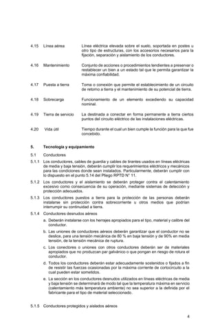 4
4.15 Línea aérea Línea eléctrica elevada sobre el suelo, soportada en postes u
otro tipo de estructuras, con los accesorios necesarios para la
fijación, separación y aislamiento de los conductores.
4.16 Mantenimiento Conjunto de acciones o procedimientos tendientes a preservar o
restablecer un bien a un estado tal que le permita garantizar la
máxima confiabilidad.
4.17 Puesta a tierra Toma o conexión que permite el establecimiento de un circuito
de retorno a tierra y el mantenimiento de su potencial de tierra.
4.18 Sobrecarga Funcionamiento de un elemento excediendo su capacidad
nominal.
4.19 Tierra de servicio La destinada a conectar en forma permanente a tierra ciertos
puntos del circuito eléctrico de las instalaciones eléctricas.
4.20 Vida útil Tiempo durante el cual un bien cumple la función para la que fue
concebido.
5. Tecnología y equipamiento
5.1 Conductores
5.1.1 Los conductores, cables de guardia y cables de tirantes usados en líneas eléctricas
de media y baja tensión, deberán cumplir los requerimientos eléctricos y mecánicos
para las condiciones donde sean instalados. Particularmente, deberán cumplir con
lo dispuesto en el punto 5.14 del Pliego RPTD N° 11.
5.1.2 Los conductores y el aislamiento se deberán proteger contra el calentamiento
excesivo como consecuencia de su operación, mediante sistemas de detección y
protección adecuados.
5.1.3 Los conductores puestos a tierra para la protección de las personas deberán
instalarse sin protección contra sobrecorriente u otros medios que podrían
interrumpir su continuidad a tierra.
5.1.4 Conductores desnudos aéreos
a. Deberán instalarse con los herrajes apropiados para el tipo, material y calibre del
conductor.
b. Las uniones de conductores aéreos deberán garantizar que el conductor no se
deslice, para una tensión mecánica de 80 % en baja tensión y de 90% en media
tensión, de la tensión mecánica de ruptura.
c. Los conectores o uniones con otros conductores deberán ser de materiales
apropiados que no produzcan par galvánico o que pongan en riesgo de rotura el
conductor.
d. Todos los conductores deberán estar adecuadamente sostenidos o fijados a fin
de resistir las fuerzas ocasionadas por la máxima corriente de cortocircuito a la
cual pueden estar sometidos.
e. La sección en los conductores desnudos utilizados en líneas eléctricas de media
y baja tensión se determinará de modo tal que la temperatura máxima en servicio
(calentamiento más temperatura ambiente) no sea superior a la definida por el
fabricante para el tipo de material seleccionado.
5.1.5 Conductores protegidos y aislados aéreos
 
