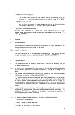 5
5.1.5.1 Conductores protegidos
Los conductores protegidos se podrán utilizar cumpliendo con las
condiciones y exigencias establecidas en el punto 6 del Pliego RPTD N°04.
5.1.5.2 Conductores aislados
Los conductores aislados se podrán utilizar cumpliendo con las condiciones
y exigencias establecidas en el punto 7 del Pliego RPTD N°04.
5.1.6 Conductores aislados subterráneos
Para los cables subterráneos a utilizar en las líneas eléctricas de media y baja
tensión, serán aplicables, en lo que corresponda, las disposiciones del punto 6.2.1
del Pliego RPTD N°11.
5.2 Aislación
5.2.1 Nivel de aislación
Para la determinación del nivel de aislación, se aplicarán en lo que corresponda, las
disposiciones del punto 5 del Pliego RPTD N°05.
5.2.2 Aisladores eléctricos
Los aisladores a utilizar en las líneas eléctricas de media y baja tensión deberán
cumplir con las disposiciones aplicables del punto 6 del Pliego RPTD N°05.
5.3 Transformadores
5.3.1 Los transformadores se deberán seleccionar e instalar de acuerdo con las
condiciones de servicio.
5.3.2 La tensión nominal de los transformadores que se conecten a líneas de media y baja
tensión, deberá ajustarse a lo señalado a los puntos 5.2.a y 5.2.b del Pliego RPTD
N°01.
5.3.3 Los centros de transformación prefabricados cumplirán con las disposiciones
establecidas en el punto 5.6.1 del Pliego RPTD N°10.
En todos los centros de transformación se considerarán los elementos de seguridad
suficientes que eviten la explosión de la envolvente de los equipos de media tensión
en caso de defecto interno y se elegirán las direcciones de escape, en su caso, de
los fluidos (gases, líquidos, etc.) para evitar posibles daños a las personas, conforme
a los criterios de seguridad y estudios señalados en el punto 6.8.4. del presente
pliego.
5.3.4 Los centros de transformación que utilicen celdas de media tensión, deberán contar
con protección contra defecto interno, en conformidad a lo indicado en el punto 5.6.2
del Pliego RPTD N°10, y deberán ser instalados respetando la disposición y
distancias establecidas por el fabricante.
5.3.5 La placa de características contendrá a lo menos, los siguientes datos:
− La palabra "Transformador".
− Marca o razón social del fabricante.
− Número de serie dado por el fabricante.
 