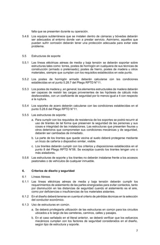 7
falla que se presenten durante su operación.
5.4.6 Los equipos subterráneos que se instalen dentro de cámaras y bóvedas deberán
ser adecuados al entorno donde van a prestar servicio. Asimismo, aquellos que
puedan sufrir corrosión deberán tener una protección adecuada para evitar este
problema.
5.5 Estructuras de soporte
5.5.1 Las líneas eléctricas aéreas de media y baja tensión se deberán soportar sobre
estructuras tales como: torres, postes de hormigón en cualquiera de sus técnicas de
construcción (armado o pretensado); postes de hierro, postes de madera u otros
materiales, siempre que cumplan con los requisitos establecidos en este punto.
5.5.2 Los postes de hormigón armado deberán calcularse con las condiciones
establecidas en el punto 5.28.7 del Pliego RPTD N°11.
5.5.3 Los postes de madera y, en general, los elementos estructurales de madera deberán
ser capaces de resistir las cargas provenientes de las hipótesis de cálculo más
desfavorables, con un coeficiente de seguridad por lo menos igual a 4 con respecto
a la ruptura.
5.5.4 Los soportes de acero deberán calcularse con las condiciones establecidas en el
punto 5.28.6 del Pliego RPTD N°11.
5.5.5 Las estructuras de soporte:
a. Para cumplir con los requisitos de resistencia de los soportes se podrá recurrir al
uso de tirantes de tal forma que preserven la seguridad de las personas y sus
cosas e integridad de las instalaciones. Las estructuras que presenten fisuras u
otros deterioros que comprometan sus condiciones mecánicas y de seguridad,
deberán ser cambiadas de inmediato.
b. La parte de los tirantes que quede vecina al suelo deberá protegerse mediante
un trozo de cañería o dispositivo similar, visible.
c. Los tirantes deberán cumplir con los criterios y disposiciones establecidos en el
punto 8 del Pliego RPTD N°06. Se exceptúa cuando los tirantes tengan uno o
más aisladores.
5.5.6 Las estructuras de soporte y los tirantes no deberán instalarse frente a los accesos
peatonales o de vehículos de cualquier inmueble.
6. Criterios de diseño y seguridad
6.1 Líneas Aéreas
6.1.1 Las líneas eléctricas aéreas de media y baja tensión deberán cumplir los
requerimientos de aislamiento de las partes energizadas para evitar contactos, tanto
por disminución en las distancias de seguridad cuando el aislamiento es el aire,
como por deficiencias o insuficiencias de los materiales aislantes.
6.1.2 En el diseño deberá tenerse en cuenta el criterio de pérdidas técnicas en la selección
del conductor económico.
6.1.3 Uso de estructuras en común.
a. Se deberá privilegiarla utilización de las estructuras en común para los circuitos
ubicados a lo largo de las carreteras, caminos, calles y pasajes.
b. En el caso señalado en el literal anterior, se deberá verificar que los esfuerzos
mecánicos cumplan con los factores de seguridad considerados en el diseño,
según tipo de estructura y soporte.
 