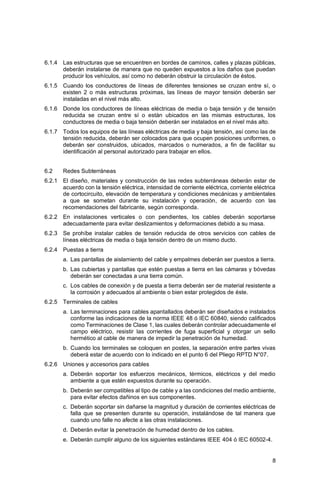 8
6.1.4 Las estructuras que se encuentren en bordes de caminos, calles y plazas públicas,
deberán instalarse de manera que no queden expuestos a los daños que puedan
producir los vehículos, así como no deberán obstruir la circulación de éstos.
6.1.5 Cuando los conductores de líneas de diferentes tensiones se cruzan entre sí, o
existen 2 o más estructuras próximas, las líneas de mayor tensión deberán ser
instaladas en el nivel más alto.
6.1.6 Donde los conductores de líneas eléctricas de media o baja tensión y de tensión
reducida se cruzan entre sí o están ubicados en las mismas estructuras, los
conductores de media o baja tensión deberán ser instalados en el nivel más alto.
6.1.7 Todos los equipos de las líneas eléctricas de media y baja tensión, así como las de
tensión reducida, deberán ser colocados para que ocupen posiciones uniformes, o
deberán ser construidos, ubicados, marcados o numerados, a fin de facilitar su
identificación al personal autorizado para trabajar en ellos.
6.2 Redes Subterráneas
6.2.1 El diseño, materiales y construcción de las redes subterráneas deberán estar de
acuerdo con la tensión eléctrica, intensidad de corriente eléctrica, corriente eléctrica
de cortocircuito, elevación de temperatura y condiciones mecánicas y ambientales
a que se sometan durante su instalación y operación, de acuerdo con las
recomendaciones del fabricante, según corresponda.
6.2.2 En instalaciones verticales o con pendientes, los cables deberán soportarse
adecuadamente para evitar deslizamientos y deformaciones debido a su masa.
6.2.3 Se prohíbe instalar cables de tensión reducida de otros servicios con cables de
líneas eléctricas de media o baja tensión dentro de un mismo ducto.
6.2.4 Puestas a tierra
a. Las pantallas de aislamiento del cable y empalmes deberán ser puestos a tierra.
b. Las cubiertas y pantallas que estén puestas a tierra en las cámaras y bóvedas
deberán ser conectadas a una tierra común.
c. Los cables de conexión y de puesta a tierra deberán ser de material resistente a
la corrosión y adecuados al ambiente o bien estar protegidos de éste.
6.2.5 Terminales de cables
a. Las terminaciones para cables apantallados deberán ser diseñados e instalados
conforme las indicaciones de la norma IEEE 48 ó IEC 60840, siendo calificados
como Terminaciones de Clase 1, las cuales deberán controlar adecuadamente el
campo eléctrico, resistir las corrientes de fuga superficial y otorgar un sello
hermético al cable de manera de impedir la penetración de humedad.
b. Cuando los terminales se coloquen en postes, la separación entre partes vivas
deberá estar de acuerdo con lo indicado en el punto 6 del Pliego RPTD N°07.
6.2.6 Uniones y accesorios para cables
a. Deberán soportar los esfuerzos mecánicos, térmicos, eléctricos y del medio
ambiente a que estén expuestos durante su operación.
b. Deberán ser compatibles al tipo de cable y a las condiciones del medio ambiente,
para evitar efectos dañinos en sus componentes.
c. Deberán soportar sin dañarse la magnitud y duración de corrientes eléctricas de
falla que se presenten durante su operación, instalándose de tal manera que
cuando uno falle no afecte a las otras instalaciones.
d. Deberán evitar la penetración de humedad dentro de los cables.
e. Deberán cumplir alguno de los siguientes estándares IEEE 404 ó IEC 60502-4.
 