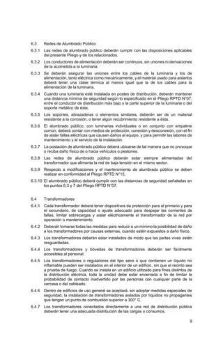 9
6.3 Redes de Alumbrado Público
6.3.1 Las redes de alumbrado público deberán cumplir con las disposiciones aplicables
del presente Pliego y de los relacionados.
6.3.2 Los conductores de alimentación deberán ser continuos, sin uniones ni derivaciones
de la acometida a la luminaria.
6.3.3 Se deberán asegurar las uniones entre los cables de la luminaria y los de
alimentación, tanto eléctrica como mecánicamente, y el material usado para aislarlos
deberá tener una clase térmica al menos igual que la de los cables para la
alimentación de la luminaria.
6.3.4 Cuando una luminaria esté instalada en postes de distribución, deberán mantener
una distancia mínima de seguridad según lo especificado en el Pliego RPTD N°07,
entre el conductor de distribución más bajo y la parte superior de la luminaria o del
soporte metálico de ésta.
6.3.5 Los soportes, abrazaderas o elementos similares, deberán ser de un material
resistente a la corrosión, o tener algún recubrimiento resistente a ésta.
6.3.6 El alumbrado público, con luminarias individuales o en conjunto con empalme
común, deberá contar con medios de protección, conexión y desconexión, con el fin
de aislar fallas eléctricas que causen daños al equipo, y para permitir las labores de
mantenimiento y el servicio de la instalación.
6.3.7 La postación de alumbrado público deberá ubicarse de tal manera que no provoque
o reciba daño físico de o hacia vehículos o peatones.
6.3.8 Las redes de alumbrado público deberán estar siempre alimentadas del
transformador que alimenta la red de baja tensión en el mismo sector.
6.3.9 Respecto a modificaciones y el mantenimiento de alumbrado público se deben
realizar en conformidad al Pliego RPTD N°15.
6.3.10 El alumbrado público deberá cumplir con las distancias de seguridad señaladas en
los puntos 6.3 y 7 del Pliego RPTD N°07.
6.4 Transformadores
6.4.1 Cada transformador deberá tener dispositivos de protección para el primario y para
el secundario, de capacidad o ajuste adecuado para despejar las corrientes de
fallas, limitar sobrecargas y aislar eléctricamente el transformador de la red por
operación o mantenimiento.
6.4.2 Deberán tomarse todas las medidas para reducir a un mínimo la posibilidad de daño
a los transformadores por causas externas, cuando estén expuestos a daño físico.
6.4.3 Los transformadores deberán estar instalados de modo que las partes vivas estén
resguardadas.
6.4.4 Los transformadores y bóvedas de transformadores deberán ser fácilmente
accesibles al personal.
6.4.5 Los transformadores o reguladores del tipo seco o que contienen un líquido no
inflamable pueden ser instalados en el interior de un edificio, sin que el recinto sea
a prueba de fuego. Cuando se instala en un edificio utilizado para fines distintos de
la distribución eléctrica, toda la unidad debe estar encerrada a fin de limitar la
probabilidad de contacto inadvertido por las personas con cualquier parte de la
carcasa o del cableado.
6.4.6 Dentro de edificios de uso general se aceptará, sin adoptar medidas especiales de
seguridad, la instalación de transformadores aislados por líquidos no propagantes
que tengan un punto de combustión superior a 300° C.
6.4.7 Los transformadores conectados directamente a una red de distribución pública
deberán tener una adecuada distribución de las cargas o consumos.
 