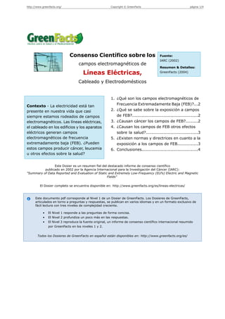 http://www.greenfacts.org/                               Copyright © GreenFacts                                página 1/4




                              Consenso Científico sobre los                               Fuente:
                                                                                          IARC (2002)
                                    campos electromagnéticos de
                                                                                          Resumen & Detalles:

                                       Líneas Eléctricas,                                 GreenFacts (2004)


                                    Cableado y Electrodomésticos


                                                          1. ¿Qué son los campos electromagnéticos de
Contexto - La electricidad está tan                          Frecuencia Extremadamente Baja (FEB)?...2
presente en nuestra vida que casi                         2. ¿Qué se sabe sobre la exposición a campos
siempre estamos rodeados de campos                           de FEB?................................................2
electromagnéticos. Las líneas eléctricas,                 3. ¿Causan cáncer los campos de FEB?.........2
el cableado en los edificios y los aparatos               4. ¿Causan los campos de FEB otros efectos
eléctricos generan campos                                    sobre la salud?......................................3
electromagnéticos de frecuencia                           5. ¿Existen normas y directrices en cuanto a la
extremadamente baja (FEB). ¿Pueden                           exposición a los campos de FEB...............3
estos campos producir cáncer, leucemia                    6. Conclusiones.........................................4
u otros efectos sobre la salud?


                Este Dosier es un resumen fiel del destacado informe de consenso científico
          publicado en 2002 por la Agencia Internacional para la Investigación del Cáncer (IARC):
"Summary of Data Reported and Evaluation of Static and Extremely Low-Frequency (ELFs) Electric and Magnetic
                                                  Fields"

         El Dosier completo se encuentra disponible en: http://www.greenfacts.org/es/lineas-electricas/



      Este documento pdf corresponde al Nivel 1 de un Dosier de GreenFacts. Los Dosieres de GreenFacts,
      articulados en torno a preguntas y respuestas, se publican en varios idiomas y en un formato exclusivo de
      fácil lectura con tres niveles de complejidad creciente.

            •   El Nivel 1 responde a las preguntas de forma concisa.
            •   El Nivel 2 profundiza un poco más en las respuestas.
            •   El Nivel 3 reproduce la fuente original, un informe de consenso científico internacional resumido
                por GreenFacts en los niveles 1 y 2.


        Todos los Dosieres de GreenFacts en español están disponibles en: http://www.greenfacts.org/es/
 