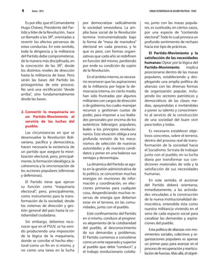 4      Enero - 2011                                                             LÍNEAS ESTRATÉGICAS DE ACCIÓN POLÍTICAS - PSUV



   Es por ello, que el Comandante      por democratizar radicalmente         no, junto con las masas popula-
Hugo Chávez, Presidente del Par-       la sociedad venezolana. La am-        res, es sustituido, en ciertos casos,
tido y líder de la Revolución, hace    plia base social de la Revolución     por una especie de “contienda
un llamado a las 3R2, orientadas a     termina instrumentalizada bajo        electoral”. Todo lo cual provoca un
revertir los efectos perversos de      la forma de “masa de maniobra”        profundo sentimiento de rechazo
estas conductas. En este sentido,      electoral en cada proceso, y lo       hacia ese tipo de prácticas.
toda la dirigencia y la militancia     que es peor, con formas organi-          El Partido-Movimiento y la
del Partido debe comprometerse,        zativas que cada año se redefinen     satisfacción de las necesidades
de la manera más disciplinada, en      en función del mismo, perdiendo       humanas: Optar por la lógica del
la concreción de las 3R2, desde        por ende su condición de sujeto       Partido-Movimiento        implica
los distintos niveles de dirección     de la Revolución.                     posicionarse dentro de las masas
hasta la militancia de base. Pero         En el ámbito interno, es necesa-   populares, estableciendo y des-
serán las bases del Partido las        rio reconocer que las aspiraciones    plegando una amplia política de
protagonistas de este proceso.         de la militancia por lograr la de-    alianzas con las diversas formas
No será una rectificación “desde       mocracia interna, en cierto modo,     de organización popular, inclu-
arriba”, sino fundamentalmente         han sido frustradas por algunos       yendo los sectores patrióticos y
desde las bases.                       militantes con cargos de dirección    democráticos de las clases me-
                                       o de gobierno, los cuales manejan     dias, apoyándolas e invitándolas
2. Convertir la maquinaria en          recursos y gestionan cuotas de        a poner su talento y conocimien-
   un Partido-Movimiento al            poder, para imponer a sus lealta-     to al servicio de la construcción
   servicio de las luchas del          des personales por encima de los      de una sociedad del buen vivir
   pueblo.                             auténticos liderazgos populares,      para todos y todas.
                                       leales a los principios revolucio-       Es necesario establecer obje-
   Las circunstancias en que se        narios. Esta situación obliga a una
desenvuelve la Revolución Boli-                                              tivos concretos, sobre el terreno,
                                       profunda revisión de los meca-        dentro del proceso real de trans-
variana, pacífica y democrática,       nismos de selección de nuestras
hacen necesaria la existencia de                                             formación de la sociedad hacia
                                       autoridades y de nuestros candi-      el Socialismo. Se trata de trabajar
un partido que asegure la movi-        datos y poner en una balanza sus
lización electoral, pero, principal-                                         junto con el pueblo, en su lucha
                                       ventajas y desventajas.               diaria por transformar sus con-
mente, la formación ideológica, la
coherencia y la sincronización de         La dinámica del Partido se ago-    diciones materiales de vida y la
las acciones populares (ofensivas      ta en la gestión administrativa de    satisfacción de sus necesidades
y defensivas).                         lo político, se concentran muchas     humanas.
                                       energías en reuniones de infor-          En este sentido, el accionar
   El Partido tiene que ejercer        mación y coordinación, en elec-
su función como “maquinaria                                                  del Partido deberá orientarse,
                                       ciones primarias para cualquier       inmediatamente, a las activida-
electoral”, pero, principalmente,      cosa, desperdiciando muchas re-
como instrumento para la trans-                                              des vinculadas a la construcción
                                       servas de energía que deberían        de la nueva institucionalidad de-
formación de la sociedad, desde        estar en el terreno, en las comu-
los sistemas de dirección y ges-                                             mocrática, entendida ésta como
                                       nidades, junto con el pueblo.         nuestra militancia viviendo en el
tión general del país hasta la co-
tidianidad ciudadana.                     Este confinamiento del Partido     seno de cada espacio social para
                                       en sí mismo, conduce al progresi-     canalizar las demandas y aspira-
   Sin embargo, debemos reco-          vo alejamiento de la cotidianidad     ciones del pueblo.
nocer que en el PSUV, se ha veni-      del pueblo, al desconocimiento
do produciendo una imposición                                                   Esta política de alianzas con mo-
                                       de sus demandas y problemas.          vimientos sociales, colectivos y or-
de la lógica de la maquinaria,         El Partido comienza a concebirse
donde se concibe el hecho elec-                                              ganizaciones populares es apenas
                                       como un ente separado y superior      un primer paso para avanzar en el
toral como un fin en sí mismo, y       al pueblo que debe “conducir”, y
no como una tarea en la lucha                                                proceso de recuperación y rearticu-
                                       el trabajo revolucionario cotidia-    lación de fuerzas. Más allá, el objeti-
 