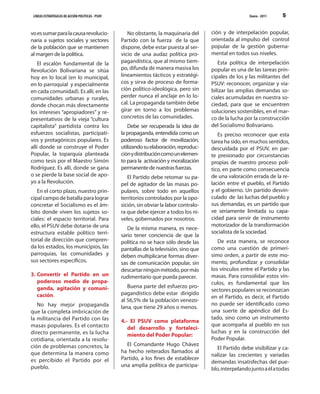 LÍNEAS ESTRATÉGICAS DE ACCIÓN POLÍTICAS - PSUV                                                            Enero - 2011   5


vo es sumar para la causa revolucio-                 No obstante, la maquinaria del       ción y de interpelación popular,
naria a sujetos sociales y sectores               Partido con la fuerza de la que         orientada al impulso del control
de la población que se mantienen                  dispone, debe estar puesta al ser-      popular de la gestión guberna-
al margen de la política.                         vicio de una audaz política pro-        mental en todos sus niveles.
    El escalón fundamental de la                  pagandística, que al mismo tiem-           Esta política de interpelación
Revolución Bolivariana se sitúa                   po, difunda de manera masiva los        popular es una de las tareas prin-
hoy en lo local (en lo municipal,                 lineamientos tácticos y estratégi-      cipales de los y las militantes del
en lo parroquial y especialmente                  cos y sirva de proceso de forma-        PSUV: reconocer, organizar y via-
en cada comunidad). Es allí, en las               ción político-ideológica, pero sin      bilizar las amplias demandas so-
comunidades urbanas y rurales,                    perder nunca el anclaje en lo lo-       ciales acumuladas en nuestra so-
donde chocan más directamente                     cal. La propaganda también debe         ciedad, para que se encuentren
los intereses “apropiadores” y re-                girar en torno a los problemas          soluciones sostenibles, en el mar-
presentativos de la vieja “cultura                concretos de las comunidades.           co de la lucha por la construcción
capitalista” partidista contra los                   Debe ser recuperada la idea de       del Socialismo Bolivariano.
esfuerzos socialistas, participati-               la propaganda, entendida como un           Es preciso reconocer que esta
vos y protagónicos populares. Es                  poderoso factor de movilización,        tarea ha sido, en muchos sentidos,
allí donde se construye el Poder                  utilizando su elaboración, reproduc-    descuidada por el PSUV, en par-
Popular, la toparquía planteada                   ción y distribución como un elemen-     te presionado por circunstancias
como tesis por el Maestro Simón                   to para la activación y moralización    propias de nuestro proceso polí-
Rodríguez. Es allí, donde se gana                 permanente de nuestras fuerzas.         tico, en parte como consecuencia
o se pierde la base social de apo-                   El Partido debe retomar su pa-       de una valoración errada de la re-
yo a la Revolución.                               pel de agitador de las masas po-        lación entre el pueblo, el Partido
   En el corto plazo, nuestro prin-               pulares, sobre todo en aquellos         y el gobierno. Un partido desvin-
cipal campo de batalla para lograr                territorios controlados por la opo-     culado de las luchas del pueblo y
concretar el Socialismo es el ám-                 sición, sin obviar la labor contralo-   sus demandas, es un partido que
bito donde viven los sujetos so-                  ra que debe ejercer a todos los ni-     ve seriamente limitada su capa-
ciales: el espacio territorial. Para              veles, gobernados por nosotros.         cidad para servir de instrumento
ello, el PSUV debe dotarse de una                                                         motorizador de la transformación
                                                     De la misma manera, es nece-
estructura estable político terri-                                                        socialista de la sociedad.
                                                  sario tener conciencia de que la
torial de dirección que compren-                  política no se hace sólo desde las         De esta manera, se reconoce
da los estados, los municipios, las               pantallas de la televisión, sino que    como una cuestión de primerí-
parroquias, las comunidades y                     deben multiplicarse formas diver-       simo orden, a partir de este mo-
sus sectores específicos.                         sas de comunicación popular, sin        mento, profundizar y consolidar
                                                  descartar ningún método, por más        los vínculos entre el Partido y las
3. Convertir el Partido en un                     rudimentario que pueda parecer.         masas. Para consolidar estos vín-
   poderoso medio de propa-                                                               culos, es fundamental que los
   ganda, agitación y comuni-                        Buena parte del esfuerzo pro-
                                                                                          sectores populares se reconozcan
   cación.                                        pagandístico debe estar dirigido
                                                                                          en el Partido, es decir, el Partido
                                                  al 56,5% de la población venezo-
   No hay mejor propaganda                                                                no puede ser identificado como
                                                  lana, que tiene 29 años o menos.
que la completa imbricación de                                                            una suerte de apéndice del Es-
la militancia del Partido con las                                                         tado, sino como un instrumento
                                                  4.- El PSUV como plataforma
masas populares. Es el contacto                                                           que acompaña al pueblo en sus
                                                     del desarrollo y fortaleci-
directo permanente, es la lucha                                                           luchas y en la construcción del
                                                     miento del Poder Popular:
cotidiana, orientada a la resolu-                                                         Poder Popular.
ción de problemas concretos, la                     El Comandante Hugo Chávez
                                                                                             El Partido debe visibilizar y ca-
que determina la manera como                      ha hecho reiterados llamados al
                                                                                          nalizar las crecientes y variadas
es percibido el Partido por el                    Partido, a los fines de establecer
                                                                                          demandas insatisfechas del pue-
pueblo.                                           una amplia política de participa-
                                                                                          blo, interpelando junto a él a todas
 
