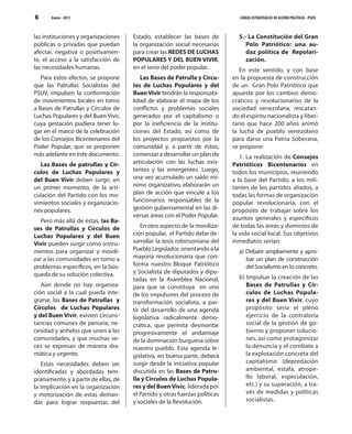 6      Enero - 2011                                                             LÍNEAS ESTRATÉGICAS DE ACCIÓN POLÍTICAS - PSUV



las instituciones y organizaciones    Estado, establecer las bases de          5.- La Constitución del Gran
públicas o privadas que puedan        la organización social necesarias           Polo Patriótico: una au-
afectar, negativa o positivamen-      para crear las REDES DE LUCHAS              daz política de Repolari-
te, el acceso a la satisfacción de    POPULARES Y DEL BUEN VIVIR,                 zación.
las necesidades humanas.              en el seno del poder popular.             En este sentido, y con base
   Para estos efectos, se propone        Las Bases de Patrulla y Círcu-      en la propuesta de construcción
que las Patrullas Socialistas del     los de Luchas Populares y del          de un Gran Polo Patriótico que
PSUV, impulsen la conformación        Buen Vivir tendrán la responsabi-      apueste por los cambios demo-
de movimientos locales en torno       lidad de elaborar el mapa de los       cráticos y revolucionarios de la
a Bases de Patrullas y Círculos de    conflictos y problemas sociales        sociedad venezolana, rescatan-
Luchas Populares y del Buen Vivir,    generados por el capitalismo o         do el espíritu nacionalista y liber-
cuya gestación pudiera tener lu-      por la ineficiencia de la institu-     tario que hace 200 años animó
gar en el marco de la celebración     ciones del Estado, así como de         la lucha de pueblo venezolano
de los Consejos Bicentenarios del     los proyectos propuestos por la        para darse una Patria Soberana,
Poder Popular, que se proponen        comunidad y, a partir de éstos,        se propone:
más adelante en este documento.       comenzar a desarrollar un plan de         1. La realización de Consejos
  Las Bases de patrullas y Cír-       articulación con las luchas exis-      Patrióticos Bicentenarios en
culos de Luchas Populares y           tentes y las emergentes. Luego,        todos los municipios, reuniendo
del Buen Vivir deben surgir, en       una vez acumulado un saldo mí-         a la base del Partido, a los mili-
un primer momento, de la arti-        nimo organizativo, elaborarán un       tantes de los partidos aliados, a
culación del Partido con los mo-      plan de acción que vincule a los       todas las formas de organización
vimientos sociales y organizacio-     funcionarios responsables de la        popular revolucionaria, con el
nes populares.                        gestión gubernamental en las di-       propósito de trabajar sobre los
                                      versas áreas con el Poder Popular.     asuntos generales y específicos
   Pero más allá de éstas, las Ba-
ses de Patrullas y Círculos de            En otro aspecto de la moviliza-    de todas las áreas y dominios de
Luchas Populares y del Buen           ción popular, el Partido debe de-      la vida social local. Sus objetivos
Vivir pueden surgir como instru-      sarrollar la tesis robinsoniana del    inmediatos serían:
mentos para organizar y movili-       Pueblo Legislador, orientando a la       a) Debatir ampliamente y apro-
zar a las comunidades en torno a      mayoría revolucionaria que con-             bar un plan de construcción
problemas específicos, en la bús-     forma nuestro Bloque Patriótico             del Socialismo en lo concreto.
queda de su solución colectiva.       y Socialista de diputados y dipu-
                                      tadas en la Asamblea Nacional,           b) Impulsar la creación de las
   Aún donde no hay organiza-         para que se constituya en uno               Bases de Patrullas y Cír-
ción social a la cual pueda inte-     de los impulsores del proceso de            culos de Luchas Popula-
grarse, las Bases de Patrullas y      transformación socialista, a par-           res y del Buen Vivir, cuyo
Círculos de Luchas Populares          tir del desarrollo de una agenda            propósito sería el pleno
y del Buen Vivir, existen circuns-    legislativa radicalmente demo-              ejercicio de la contraloría
tancias comunes de penuria, ne-       crática, que permita desmontar              social de la gestión de go-
cesidad y anhelos que unen a las      progresivamente el andamiaje                bierno y proponer solucio-
comunidades, y que muchas ve-         de la dominación burguesa sobre             nes, así como protagonizar
ces se expresan de manera dra-        nuestro pueblo. Esta agenda le-             la denuncia y el combate a
mática y urgente.                     gislativa, en buena parte, deberá           la explotación concreta del
   Estas necesidades deben ser        surgir desde la iniciativa popular          capitalismo (depredación
identificadas y abordadas tem-        discutida en las Bases de Patru-            ambiental, estafa, atrope-
pranamente, y a partir de ellas, de   lla y Círculos de Luchas Popula-            llo laboral, especulación,
la implicación en la organización     res y del Buen Vivir, liderada por          etc.) y su superación, a tra-
y motorización de estas deman-        el Partido y otras fuerzas políticas        vés de medidas y políticas
das para lograr respuestas del        y sociales de la Revolución.                socialistas.
 