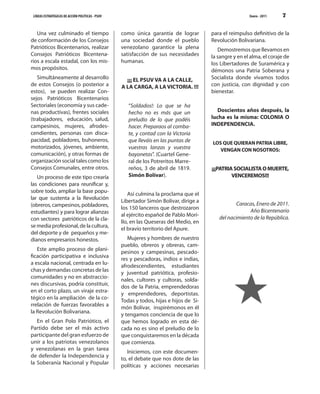 LÍNEAS ESTRATÉGICAS DE ACCIÓN POLÍTICAS - PSUV                                                          Enero - 2011   7


   Una vez culminado el tiempo                    como única garantía de lograr         para el reimpulso definitivo de la
de conformación de los Consejos                   una sociedad donde el pueblo          Revolución Bolivariana.
Patrióticos Bicentenarios, realizar               venezolano garantice la plena            Demostremos que llevamos en
Consejos Patrióticos Bicentena-                   satisfacción de sus necesidades       la sangre y en el alma, el coraje de
rios a escala estadal, con los mis-               humanas.                              los Libertadores de Suramérica y
mos propósitos.                                                                         démonos una Patria Soberana y
   Simultáneamente al desarrollo                    ¡¡¡ EL PSUV VA A LA CALLE,          Socialista donde vivamos todos
de estos Consejos (o posterior a                  A LA CARGA, A LA VICTORIA. !!!        con justicia, con dignidad y con
estos), se pueden realizar Con-                                                         bienestar.
sejos Patrióticos Bicentenarios
Sectoriales (economía y sus cade-                    “Soldados!: Lo que se ha
nas productivas), frentes sociales                   hecho no es más que un                Doscientos años después, la
(trabajadores, educación, salud,                     preludio de lo que podéis          lucha es la misma: COLONIA O
campesinos, mujeres, afrodes-                        hacer. Preparaos al comba-         INDEPENDENCIA.
cendientes, personas con disca-                      te, y contad con la Victoria
pacidad, pobladores, buhoneros,                      que lleváis en las puntas de       LOS QUE QUIERAN PATRIA LIBRE,
motorizados, jóvenes, ambiente,                      vuestras lanzas y vuestra             VENGAN CON NOSOTROS:
comunicación), y otras formas de                     bayonetas”. (Cuartel Gene-
organización social tales como los                   ral de los Potreritos Marre-
Consejos Comunales, entre otros.                     reños, 3 de abril de 1819.         ¡¡¡PATRIA SOCIALISTA O MUERTE,
   Un proceso de este tipo crearía                   Simón Bolívar).                             VENCEREMOS!!!
las condiciones para reunificar y,
sobre todo, ampliar la base popu-
                                                     Así culmina la proclama que el
lar que sustenta a la Revolución
                                                  Libertador Simón Bolívar, dirige a
(obreros, campesinos, pobladores,                                                                  Caracas, Enero de 2011.
                                                  los 150 lanceros que destrozaron
estudiantes) y para lograr alianzas                                                                     Año Bicentenario
                                                  al ejército español de Pablo Mori-
con sectores patrióticos de la cla-                                                        del nacimiento de la República.
                                                  llo, en las Queseras del Medio, en
se media profesional, de la cultura,
                                                  el bravío territorio del Apure.
del deporte y de pequeños y me-
dianos empresarios honestos.                         Mujeres y hombres de nuestro
                                                  pueblo, obreros y obreras, cam-
   Este amplio proceso de plani-
                                                  pesinos y campesinas, pescado-
ficación participativa e inclusiva
                                                  res y pescadoras, indios e indias,
a escala nacional, centrada en lu-
                                                  afrodescendientes, estudiantes
chas y demandas concretas de las
                                                  y juventud patriótica, profesio-
comunidades y no en abstraccio-
                                                  nales, cultores y cultoras, solda-
nes discursivas, podría constituir,
                                                  dos de la Patria, emprendedoras
en el corto plazo, un viraje estra-
                                                  y emprendedores, deportistas.
tégico en la ampliación de la co-
                                                  Todas y todos, hijas e hijos de Si-
rrelación de fuerzas favorables a
                                                  món Bolívar, inspirémonos en él
la Revolución Bolivariana.
                                                  y tengamos conciencia de que lo
   En el Gran Polo Patriótico, el                 que hemos logrado en esta dé-
Partido debe ser el más activo                    cada no es sino el preludio de lo
participante del gran esfuerzo de                 que conquistaremos en la década
unir a los patriotas venezolanos                  que comienza.
y venezolanas en la gran tarea
                                                     Iniciemos, con este documen-
de defender la Independencia y
                                                  to, el debate que nos dote de las
la Soberanía Nacional y Popular
                                                  políticas y acciones necesarias
 
