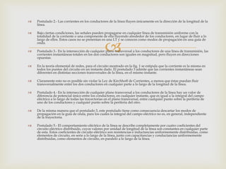    Postulado 2.- Las corrientes en los conductores de la línea fluyen únicamente en la dirección de la longitud de la
    línea.

   Bajo ciertas condiciones, las señales pueden propagarse en cualquier línea de transmisión uniforme con la
    totalidad de la corriente o una componente de ella fluyendo alrededor de los conductores, en lugar de fluir a lo



                                                  
    largo de ellos. Estos casos no se presentan en una LT y se conocen como modos de propagación en una guía de
    onda.

   Postulado 3.- En la intersección de cualquier plano transversal a los conductores de una línea de transmisión, las
    corrientes instantáneas totales en los dos conductores son iguales en magnitud, pero fluyen en direcciones
    opuestas.

   En la teoría elemental de redes, para el circuito mostrado en la fig. 1 se estipula que la corriente es la misma en
    todos los puntos del circuito en un instante dado. El postulado 3 admite que las corrientes instantáneas sean
    diferentes en distintas secciones transversales de la línea, en el mismo instante.

   Claramente esto no es posible sin violar la Ley de Kirchhoff de Corrientes, a menos que éstas puedan fluir
    transversalmente entre los dos conductores en cualquier parte a lo largo de la longitud de la línea.

   Postulado 4.- En la intersección de cualquier plano transversal a los conductores de la línea hay un valor de
    diferencia de potencial único entre los conductores, en cualquier instante, que es igual a la integral del campo
    eléctrico a lo largo de todas las trayectorias en el plano transversal, entre cualquier punto sobre la periferia de
    uno de los conductores y cualquier punto sobre la periferia del otro.

   De la misma manera que el postulado 3, este postulado tiene como consecuencia descartar los modos de
    propagación en la guía de onda, para los cuales la integral del campo eléctrico no es, en general, independiente
    de la trayectoria.

   Postulado 5.- El comportamiento eléctrico de la línea se describe completamente por cuatro coeficientes del
    circuito eléctrico distribuido, cuyos valores por unidad de longitud de la línea son constantes en cualquier parte
    de esta. Estos coeficientes de circuito eléctrico son resistencias e inductancias uniformemente distribuidas, como
    elementos de circuito, en serie a lo largo de la línea, junto con capacitancias y conductancias uniformemente
    distribuidas, como elementos de circuito, en paralelo a lo largo de la línea.
 