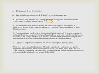    Definiciones de los Coeficientes.-

   Los símbolos para éstos son: R, L, G y C, cuyas definiciones son:


conductores. Unidades: Ohms/metro.        
R.- Resistencia total en Serie de la línea por unidad de longitud, incluyendo ambos


L.- Inductancia total en Serie de la línea por unidad de longitud, incluyendo la
inductancia debida al flujo magnético interno y externo a los conductores de la línea.
Henrios/metro.

G.- Conductancia en paralelo de la línea por unidad de longitud. Es una representación
de las pérdidas que son proporcionales al cuadrado de la tensión entre los conductores o
al cuadrado del campo eléctrico en el medio. Generalmente G representa una pérdida
interna molecular de los materiales aislantes dieléctricos. Siemens/metro.

C.- Capacidad en paralelo de la línea por unidad de longitud. Farads/metro.

Nota.- Los símbolos definidos tienen diferentes significados y dimensiones que los
empleados en el análisis de circuitos eléctricos. En el caso de las líneas de tx, tratadas
como redes de dos puertos con longitudes no despreciables, dichos símbolos representan
resistencia, inductancia, etc, por unidad de longitud.
 