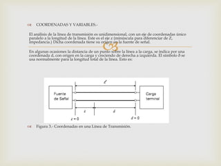    COORDENADAS Y VARIABLES.-

El análisis de la línea de transmisión es unidimensional, con un eje de coordenadas único
paralelo a la longitud de la línea. Este es el eje z (minúscula para diferenciar de Z,

                                          
impedancia.) Dicha coordenada tiene su origen en la fuente de señal.

En algunas ocasiones la distancia de un punto sobre la línea a la carga, se indica por una
coordenada d, con origen en la carga y creciendo de derecha a izquierda. El símbolo ð se
usa normalmente para la longitud total de la línea. Esto es:




   Figura 3.- Coordenadas en una Línea de Transmisión.
 