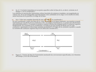      i(z, t) = Corriente instantánea en un punto específico sobre la línea de tx, es decir, corriente en el
      tiempo t y en la coordenada z.
 Los símbolos en mayúsculas representan valores fasoriales de números complejos, con magnitudes en
 valores rms. Si no son designados específicamente como cantidades en la carga o en la fuente de señal,
 serán funciones de la posición a lo largo de la línea.


                                                    
     I(z) = Valor rms complejo (fasorial) de una corriente, en la coordenada z.
En una coordenada z sobre una línea de tx, como se muestra en la figura siguiente, una tensión se puede
representar por una flecha de un conductor a otro, en el plano transversal a z. La punta de la flecha tiene
una polaridad positiva, y la tensión es positiva cuando la flecha está dirigida hacia el conductor superior.
Similarmente, las corrientes en la coordenada z se indican por dos puntas de flecha una en cada
conductor y apuntando en direcciones opuestas (postulado 3). El signo de la corriente es positivo cuando
la corriente del conductor superior fluye en la dirección creciente de z.




     Figura 4.- Tramos de línea de Transmisión mostrando las convenciones especificadas, en el dominio
      del tiempo y en el de la frecuencia.
 