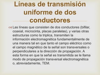 Líneas de transmisión
      uniforme de dos
             
       conductores
 Las líneas que consisten de dos conductores (bifilar,
  coaxial, microcinta, placas paralelas), y varias otras
  estructuras como la triplica, transmiten la
  información electromagnética fundamentalmente de
  una manera tal en que tanto el campo eléctrico como
  el campo magnético de la señal son transversales o
  perpendiculares a la dirección de propagación. A
  esta forma en que la señal es transmitida se le llama
  modo de propagación transversal electromagnética
  o, abreviadamente, TEM.
 