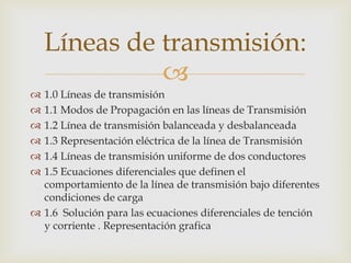 Líneas de transmisión:
              
 1.0 Líneas de transmisión
 1.1 Modos de Propagación en las líneas de Transmisión
 1.2 Línea de transmisión balanceada y desbalanceada
 1.3 Representación eléctrica de la línea de Transmisión
 1.4 Líneas de transmisión uniforme de dos conductores
 1.5 Ecuaciones diferenciales que definen el
  comportamiento de la línea de transmisión bajo diferentes
  condiciones de carga
 1.6 Solución para las ecuaciones diferenciales de tención
  y corriente . Representación grafica
 
