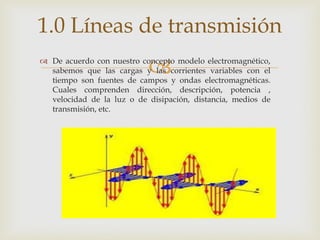 1.0 Líneas de transmisión
                           
 De acuerdo con nuestro concepto modelo electromagnético,
  sabemos que las cargas y las corrientes variables con el
  tiempo son fuentes de campos y ondas electromagnéticas.
  Cuales comprenden dirección, descripción, potencia ,
  velocidad de la luz o de disipación, distancia, medios de
  transmisión, etc.
 