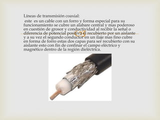 Líneas de transmisión coaxial:
 este es un cable con un forro y forma especial para su
funcionamiento se cubre un alabare central y mas poderoso

                            
en cuestión de grosor y conductividad al recibir la señal o
diferencia de potencial positiva el recubierto por un aislante
y a su vez el segundo conductor en un ilaje mas fino cubre
en forma de forro estas dos capas para ser recubierto con su
aislante esto con fin de confinar el campo eléctrico y
magnético dentro de la región dieléctrica.
 