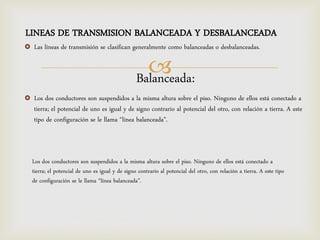 LINEAS DE TRANSMISION BALANCEADA Y DESBALANCEADA
   Las líneas de transmisión se clasifican generalmente como balanceadas o desbalanceadas.

                                                     
                                                   Balanceada:
   Los dos conductores son suspendidos a la misma altura sobre el piso. Ninguno de ellos está conectado a
    tierra; el potencial de uno es igual y de signo contrario al potencial del otro, con relación a tierra. A este
    tipo de configuración se le llama “línea balanceada”.



    Los dos conductores son suspendidos a la misma altura sobre el piso. Ninguno de ellos está conectado a
    tierra; el potencial de uno es igual y de signo contrario al potencial del otro, con relación a tierra. A este tipo
    de configuración se le llama “línea balanceada”.
 