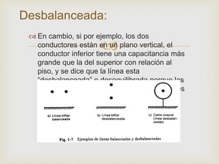 Desbalanceada:
  En cambio, si por ejemplo, los dos
                      
   conductores están en un plano vertical, el
   conductor inferior tiene una capacitancia más
   grande que la del superior con relación al
   piso, y se dice que la línea esta
   “desbalanceada” o desequilibrada porque las
   corrientes resultantes en los dos conductores
   son diferentes.
 